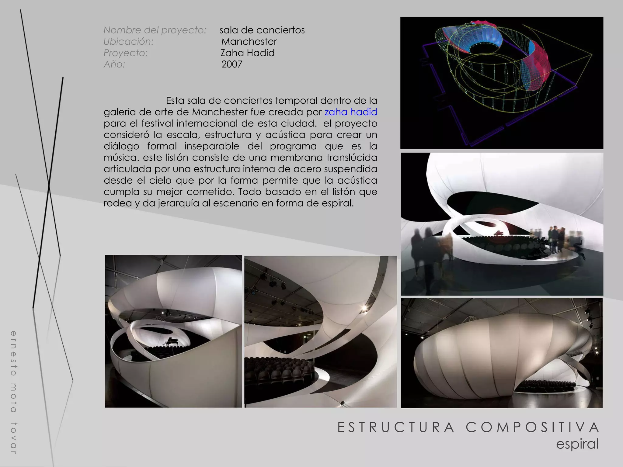 E S T R U C T U R A  C O M P O S I T I V A espiral e r n e s t o  m o t a  t o v a r Nombre del proyecto:   sala de conciertos Ubicación:  Manchester Proyecto:  Zaha Hadid Año:  2007 Esta sala de conciertos temporal dentro de la galería de arte de Manchester fue creada por  zaha hadid  para el festival internacional de esta ciudad.  el proyecto consideró la escala, estructura y acústica para crear un diálogo formal inseparable del programa que es la música. este listón consiste de una membrana translúcida articulada por una estructura interna de acero suspendida desde el cielo que por la forma permite que la acústica cumpla su mejor cometido. Todo basado en el listón que rodea y da jerarquía al escenario en forma de espiral. 