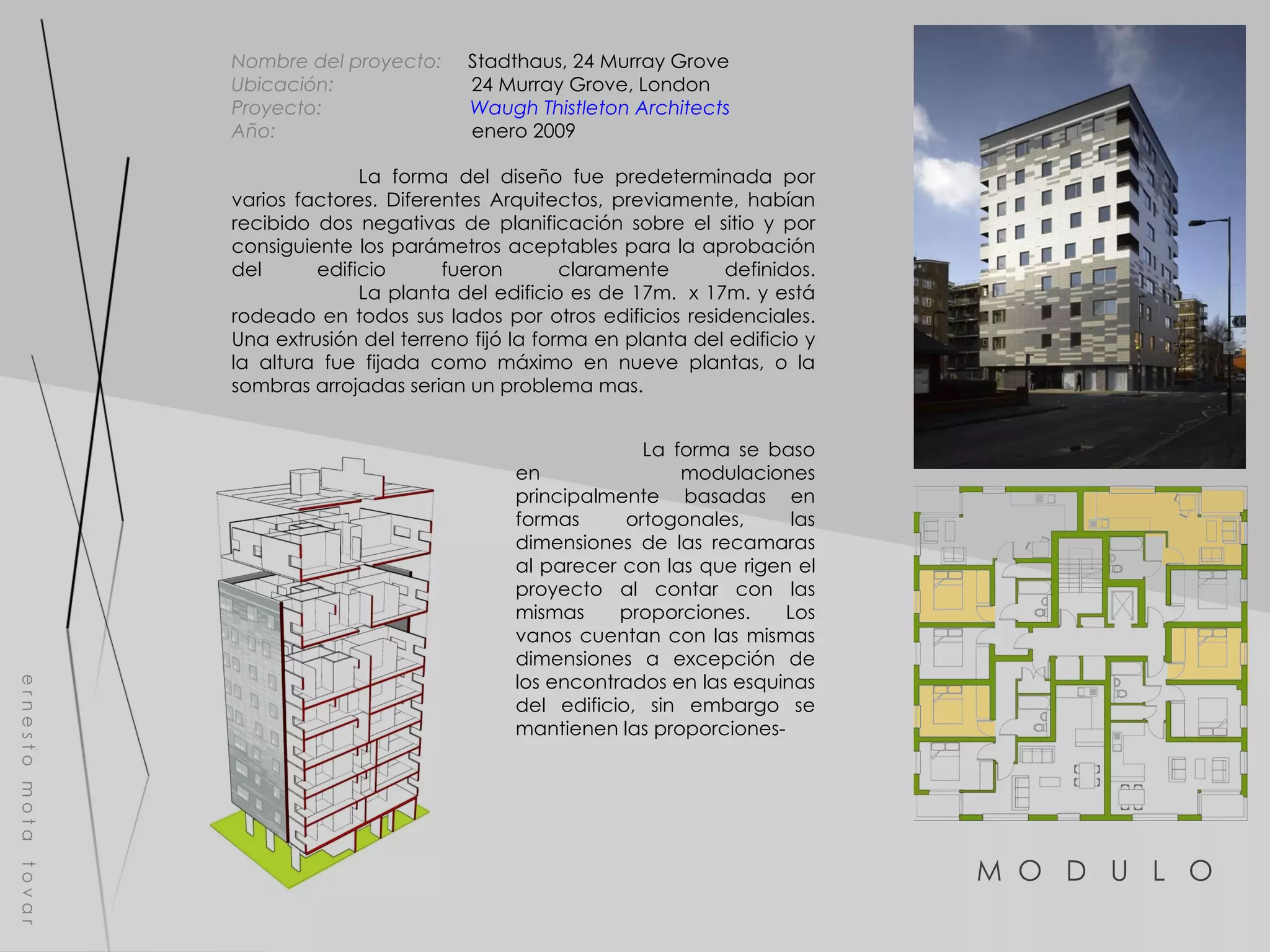M  O  D  U  L  O  e r n e s t o  m o t a  t o v a r Nombre del proyecto:   Stadthaus, 24 Murray Grove  Ubicación:  24 Murray Grove, London Proyecto:  Waugh Thistleton Architects Año:  enero 2009 La forma del diseño fue predeterminada por varios factores. Diferentes Arquitectos, previamente, habían recibido dos negativas de planificación sobre el sitio y por consiguiente los parámetros aceptables para la aprobación del edificio fueron claramente definidos. La planta del edificio es de 17m.  x 17m. y está rodeado en todos sus lados por otros edificios residenciales. Una extrusión del terreno fijó la forma en planta del edificio y la altura fue fijada como máximo en nueve plantas, o la sombras arrojadas serian un problema mas. La forma se baso en modulaciones principalmente basadas en formas ortogonales, las dimensiones de las recamaras al parecer con las que rigen el proyecto al contar con las mismas proporciones. Los vanos cuentan con las mismas dimensiones a excepción de los encontrados en las esquinas del edificio, sin embargo se mantienen las proporciones- 