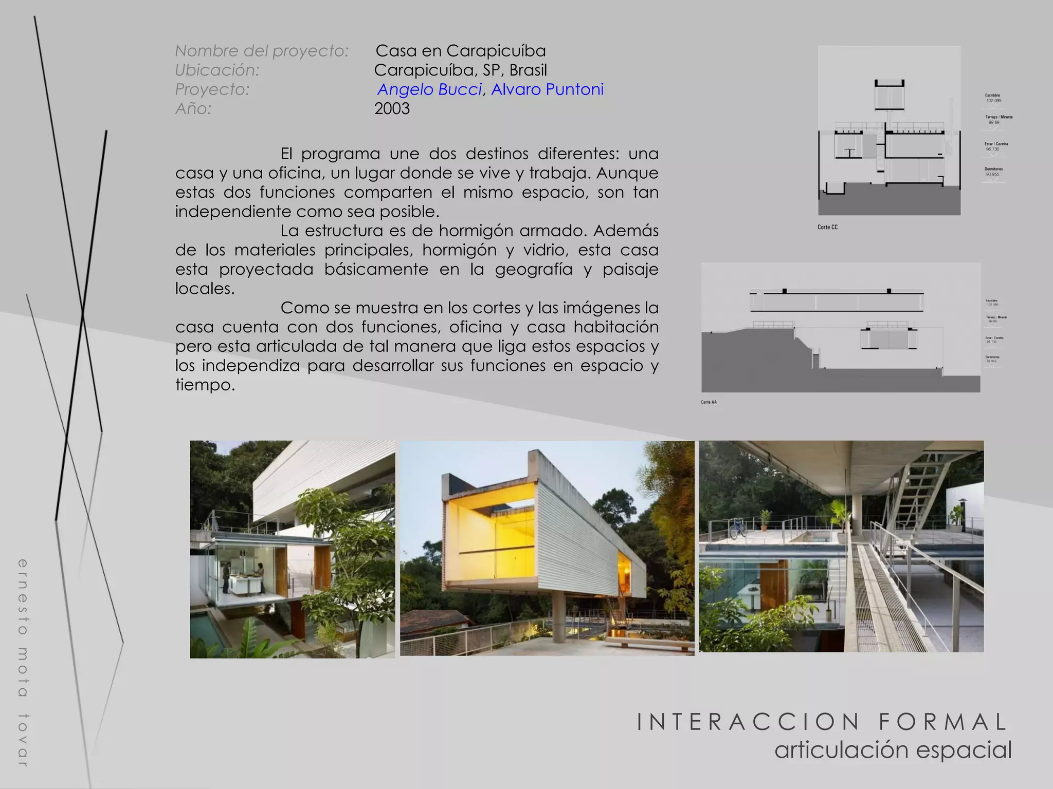 I N T E R A C C I O N  F O R M A L  articulación espacial e r n e s t o  m o t a  t o v a r Nombre del proyecto:   Casa en Carapicuíba  Ubicación:  Carapicuíba, SP, Brasil   Proyecto:  Angelo Bucci ,  Alvaro Puntoni Año:  2003 El programa une dos destinos diferentes: una casa y una oficina, un lugar donde se vive y trabaja. Aunque estas dos funciones comparten el mismo espacio, son tan independiente como sea posible. La estructura es de hormigón armado. Además de los materiales principales, hormigón y vidrio, esta casa esta proyectada básicamente en la geografía y paisaje locales. Como se muestra en los cortes y las imágenes la casa cuenta con dos funciones, oficina y casa habitación pero esta articulada de tal manera que liga estos espacios y los independiza para desarrollar sus funciones en espacio y tiempo. 