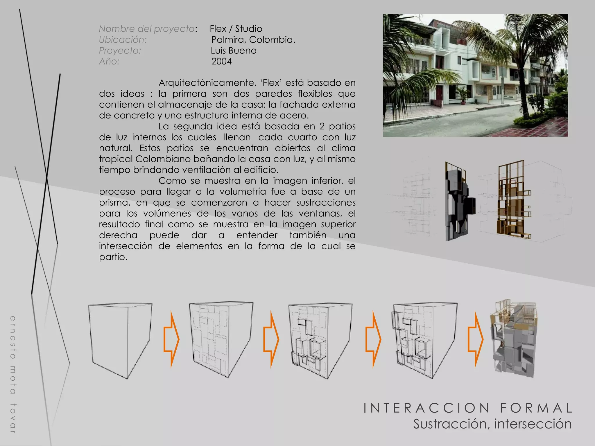 I N T E R A C C I O N  F O R M A L Sustracción, intersección e r n e s t o  m o t a  t o v a r Nombre del proyecto :  Flex / Studio  Ubicación:  Palmira, Colombia. Proyecto:  Luis Bueno Año:  2004 Arquitectónicamente, ‘Flex’ está basado en dos ideas : la primera son dos paredes flexibles que contienen el almacenaje de la casa: la fachada externa de concreto y una estructura interna de acero. La segunda idea está basada en 2 patios de luz internos los cuales  llenan  cada cuarto con luz natural. Estos patios se encuentran abiertos al clima tropical Colombiano bañando la casa con luz, y al mismo tiempo brindando ventilación al edificio. Como se muestra en la imagen inferior, el proceso para llegar a la volumetría fue a base de un prisma, en que se comenzaron a hacer sustracciones para los volúmenes de los vanos de las ventanas, el resultado final como se muestra en la imagen superior derecha puede dar a entender también una intersección de elementos en la forma de la cual se partio. 