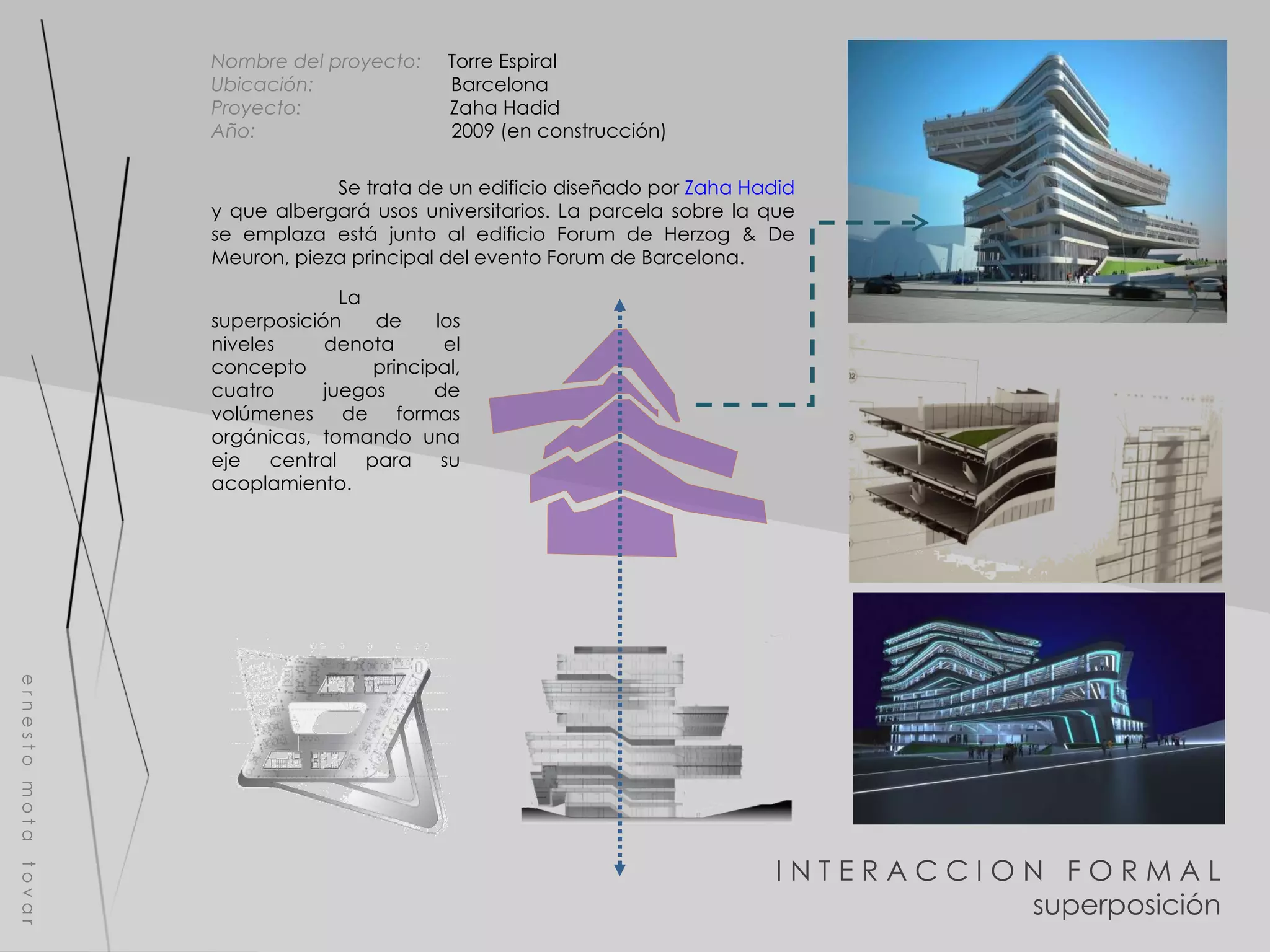 I N T E R A C C I O N  F O R M A L superposición e r n e s t o  m o t a  t o v a r Nombre del proyecto:   Torre Espiral Ubicación:  Barcelona Proyecto:  Zaha Hadid Año:  2009 (en construcción) Se trata de un edificio diseñado por  Zaha Hadid  y que albergará usos universitarios. La parcela sobre la que se emplaza está junto al edificio Forum de Herzog & De Meuron, pieza principal del evento Forum de Barcelona. La superposición de los niveles denota el concepto principal, cuatro juegos de volúmenes de formas orgánicas, tomando una eje central para su acoplamiento.  