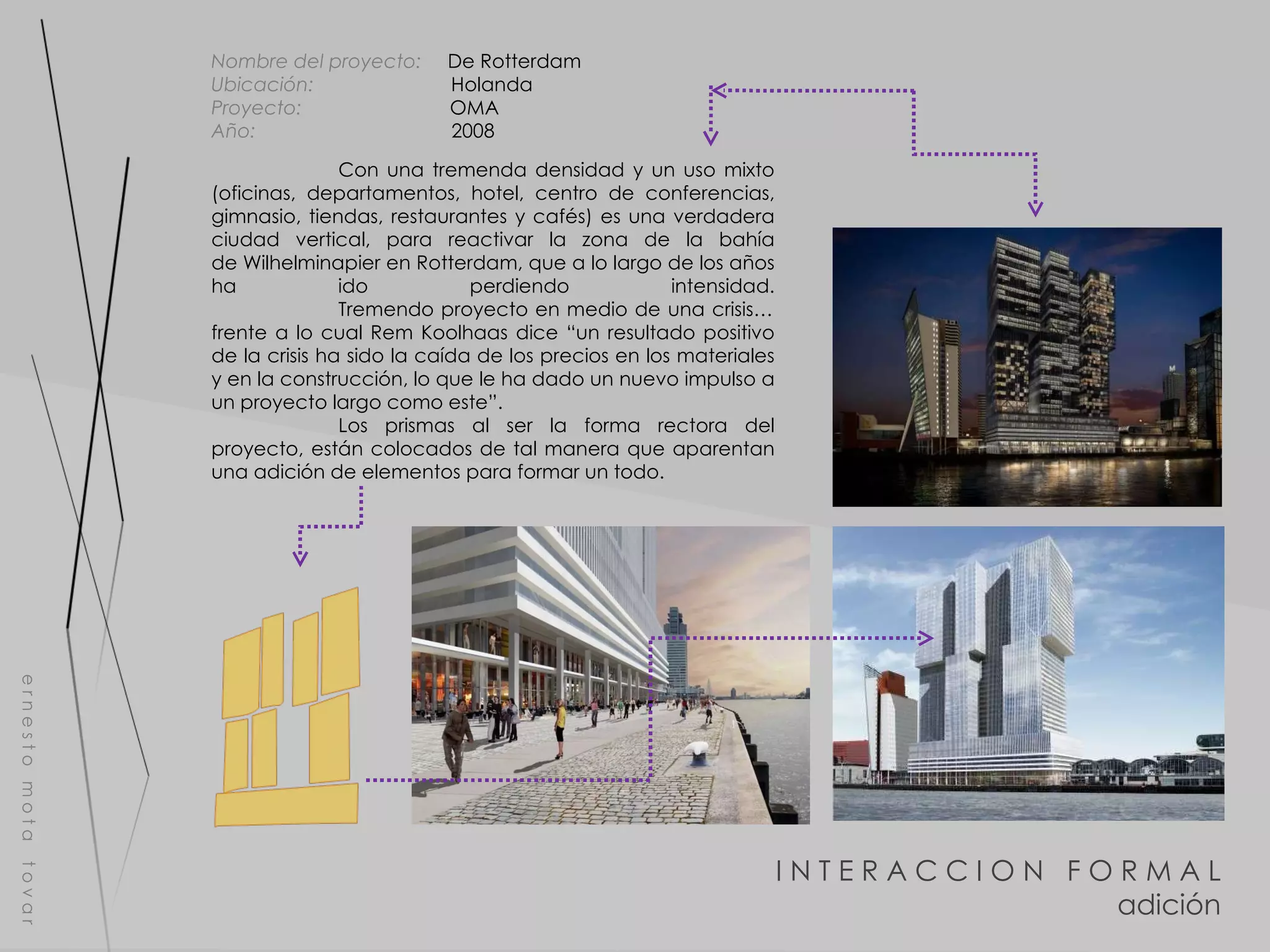 I N T E R A C C I O N  F O R M A L adición e r n e s t o  m o t a  t o v a r Nombre del proyecto:   De Rotterdam Ubicación:  Holanda Proyecto:  OMA Año:  2008 Con una tremenda densidad y un uso mixto (oficinas, departamentos, hotel, centro de conferencias, gimnasio, tiendas, restaurantes y cafés) es una verdadera ciudad vertical, para reactivar la zona de la bahía de Wilhelminapier en Rotterdam, que a lo largo de los años ha ido perdiendo intensidad.   Tremendo proyecto en medio de una crisis… frente a lo cual Rem Koolhaas dice “un resultado positivo de la crisis ha sido la caída de los precios en los materiales y en la construcción, lo que le ha dado un nuevo impulso a un proyecto largo como este”. Los prismas al ser la forma rectora del proyecto, están colocados de tal manera que aparentan una adición de elementos para formar un todo.  