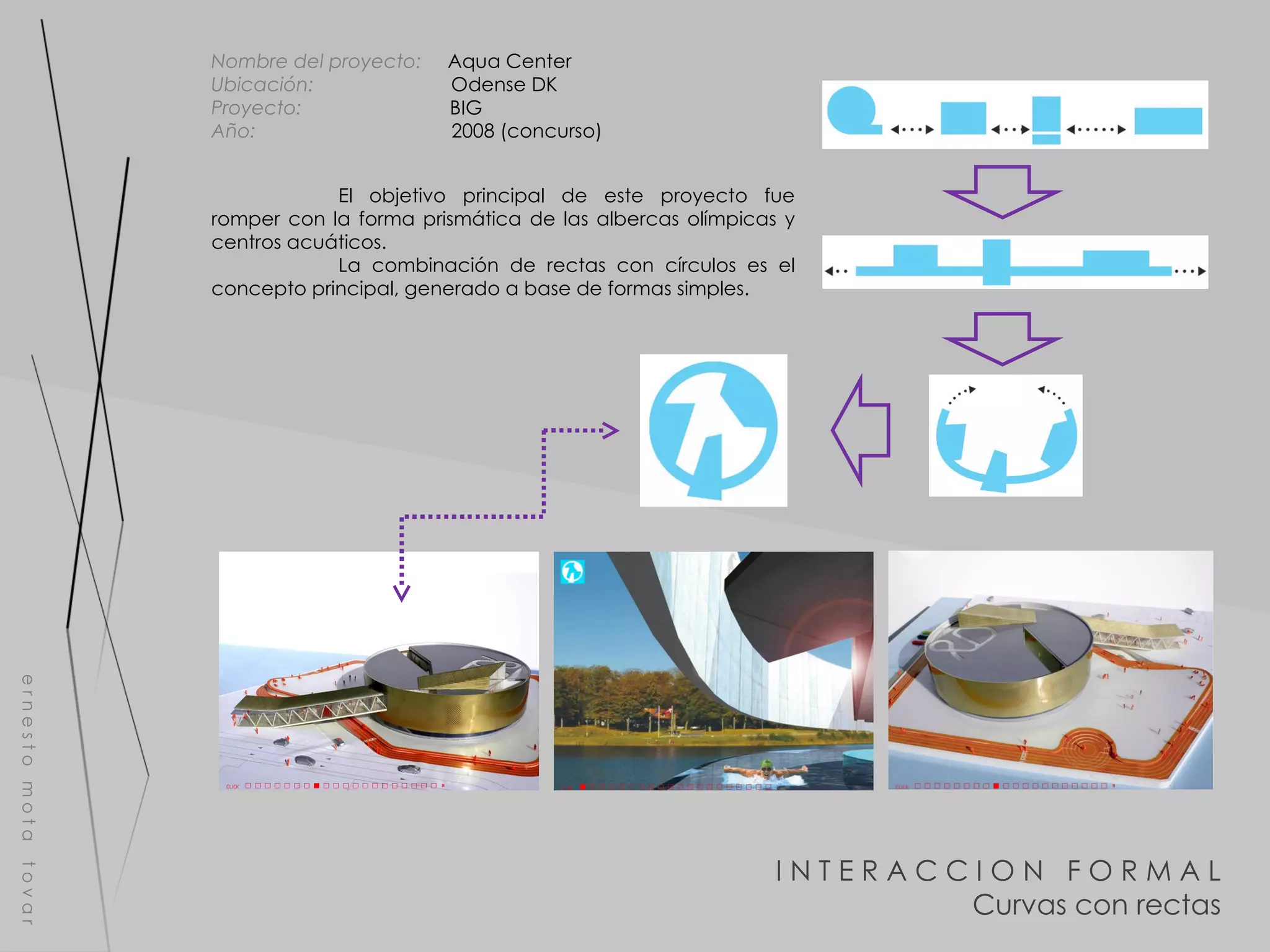 I N T E R A C C I O N  F O R M A L Curvas con rectas e r n e s t o  m o t a  t o v a r Nombre del proyecto:   Aqua Center Ubicación:  Odense DK Proyecto:  BIG Año:  2008 (concurso) El objetivo principal de este proyecto fue romper con la forma prismática de las albercas olímpicas y centros acuáticos. La combinación de rectas con círculos es el concepto principal, generado a base de formas simples. 