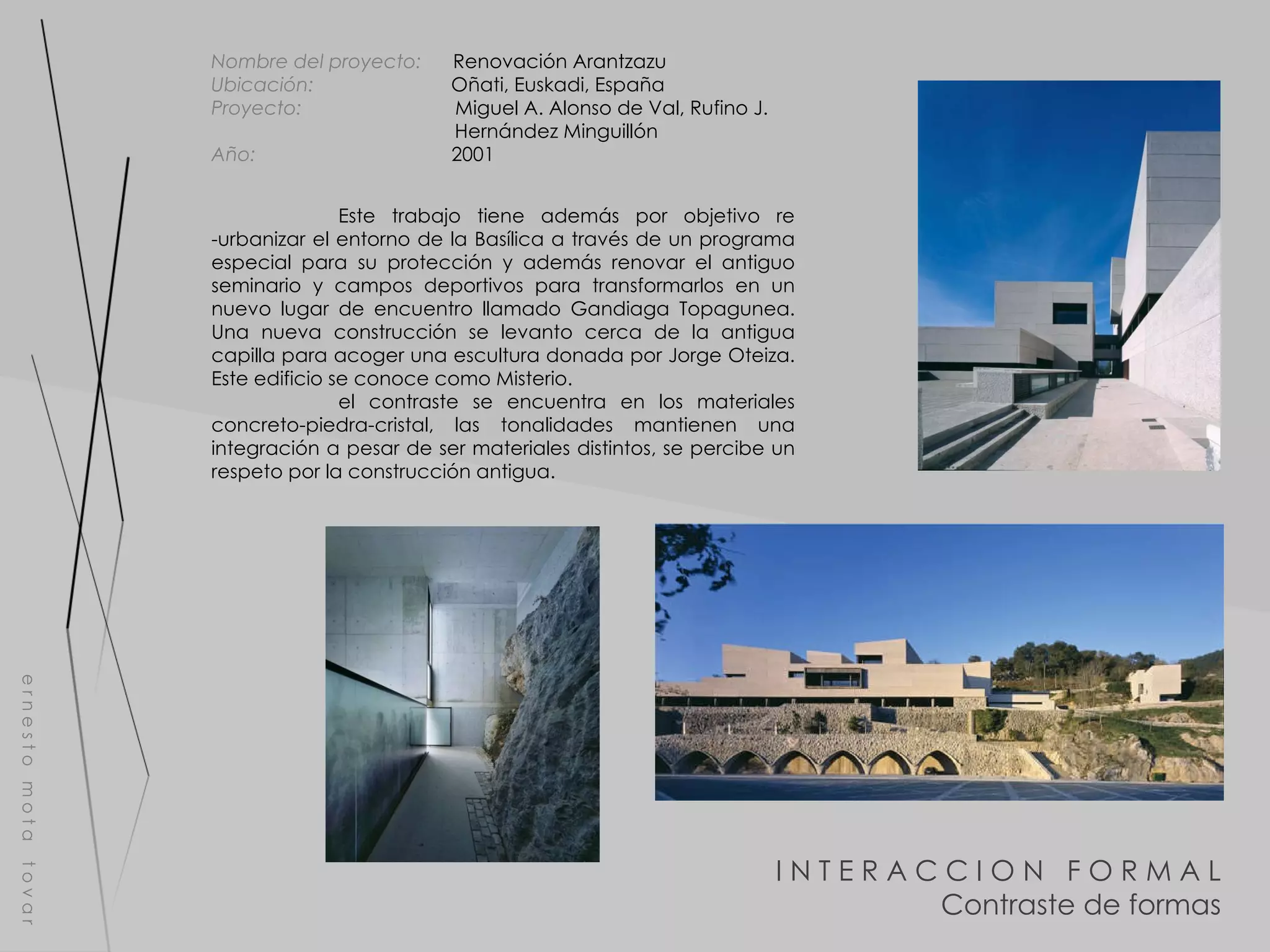 I N T E R A C C I O N  F O R M A L Contraste de formas e r n e s t o  m o t a  t o v a r Nombre del proyecto:   Renovación Arantzazu  Ubicación:  Oñati, Euskadi, España Proyecto:  Miguel A. Alonso de Val, Rufino J.  Hernández Minguillón Año:  2001 Este trabajo tiene además por objetivo re -urbanizar el entorno de la Basílica a través de un programa especial para su protección y además renovar el antiguo seminario y campos deportivos para transformarlos en un nuevo lugar de encuentro llamado Gandiaga Topagunea. Una nueva construcción se levanto cerca de la antigua capilla para acoger una escultura donada por Jorge Oteiza. Este edificio se conoce como Misterio. el contraste se encuentra en los materiales concreto-piedra-cristal, las tonalidades mantienen una integración a pesar de ser materiales distintos, se percibe un respeto por la construcción antigua. 