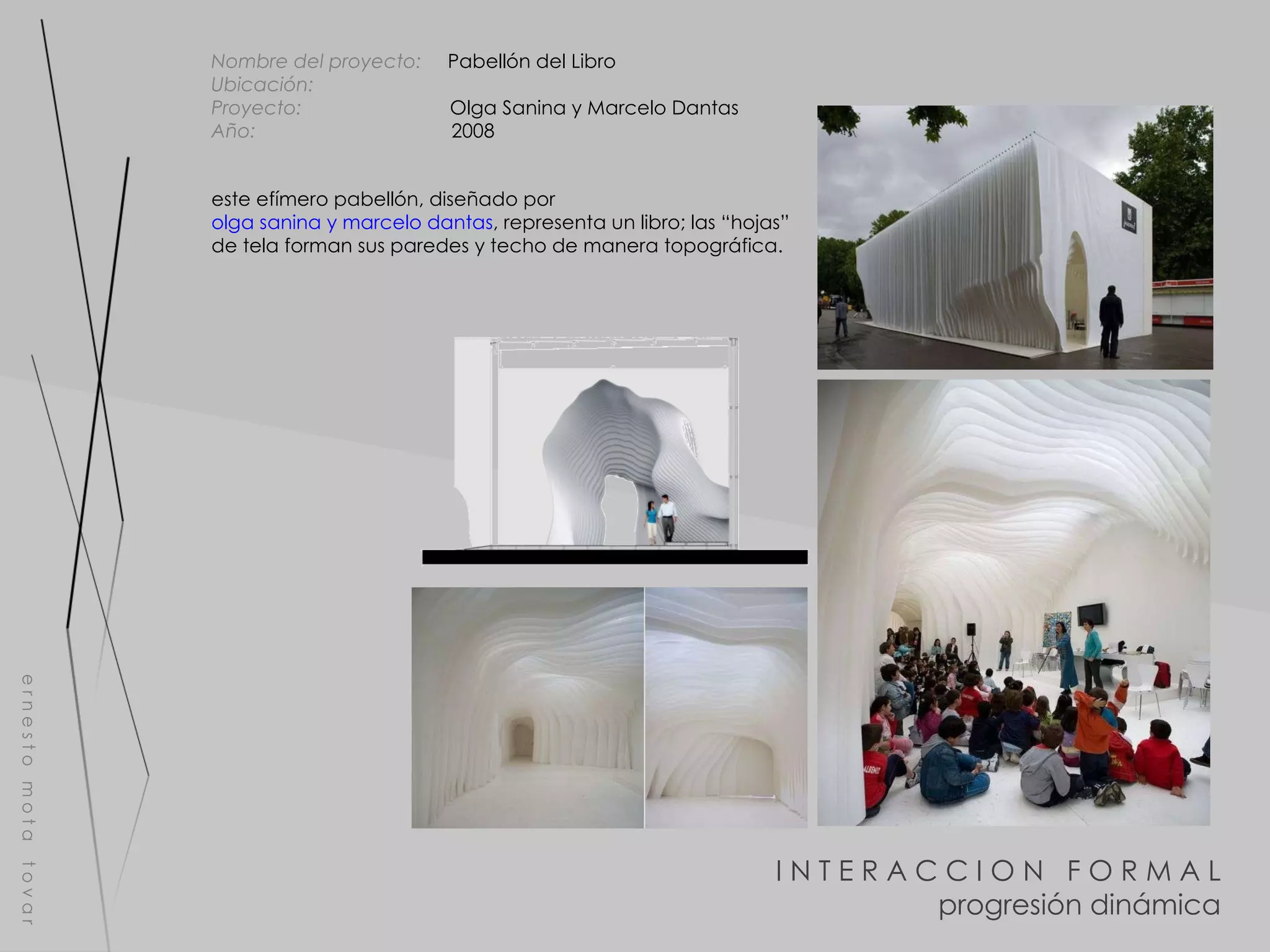 I N T E R A C C I O N  F O R M A L progresión dinámica e r n e s t o  m o t a  t o v a r Nombre del proyecto:   Pabellón del Libro Ubicación:  Proyecto:  Olga Sanina y Marcelo Dantas Año:  2008 este efímero pabellón, diseñado por  olga sanina y marcelo dantas , representa un libro; las “hojas” de tela forman sus paredes y techo de manera topográfica. 