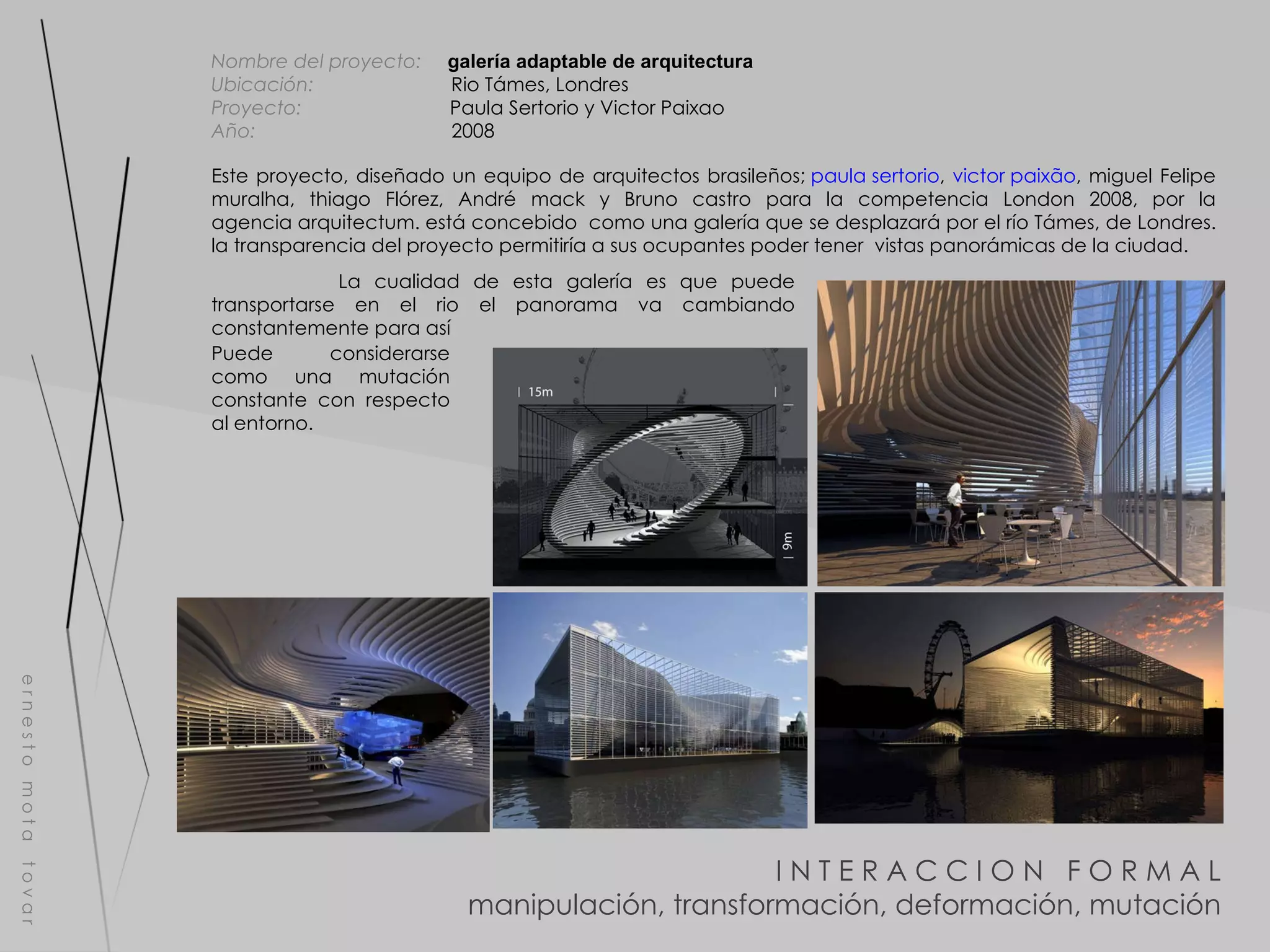 I N T E R A C C I O N  F O R M A L manipulación, transformación, deformación, mutación e r n e s t o  m o t a  t o v a r Nombre del proyecto:   galería adaptable de arquitectura  Ubicación:  Rio Támes, Londres Proyecto:  Paula Sertorio y Victor Paixao Año:  2008 La cualidad de esta galería es que puede transportarse en el rio el panorama va cambiando constantemente para así Este proyecto, diseñado un equipo de arquitectos brasileños;  paula sertorio ,  victor paixão , miguel Felipe muralha, thiago Flórez, André mack y Bruno castro para la competencia London 2008, por la agencia arquitectum. está concebido  como una galería que se desplazará por el río Támes, de Londres. la transparencia del proyecto permitiría a sus ocupantes poder tener  vistas panorámicas de la ciudad. Puede considerarse como una mutación constante con respecto al entorno. 