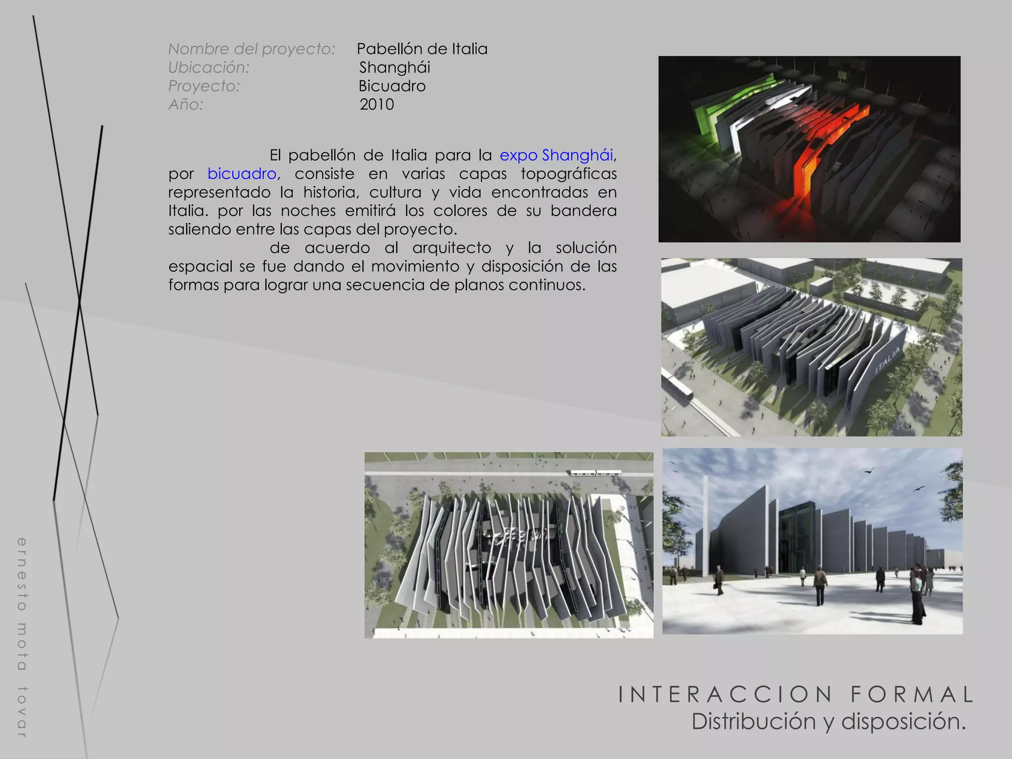 I N T E R A C C I O N  F O R M A L Distribución y disposición.  e r n e s t o  m o t a  t o v a r Nombre del proyecto:   Pabellón de Italia Ubicación:  Shanghái Proyecto:  Bicuadro Año:  2010 El pabellón de Italia para la  expo Shanghái , por  bicuadro , consiste en varias capas topográficas representado la historia, cultura y vida encontradas en Italia. por las noches emitirá los colores de su bandera saliendo entre las capas del proyecto. de acuerdo al arquitecto y la solución espacial se fue dando el movimiento y disposición de las formas para lograr una secuencia de planos continuos. 
