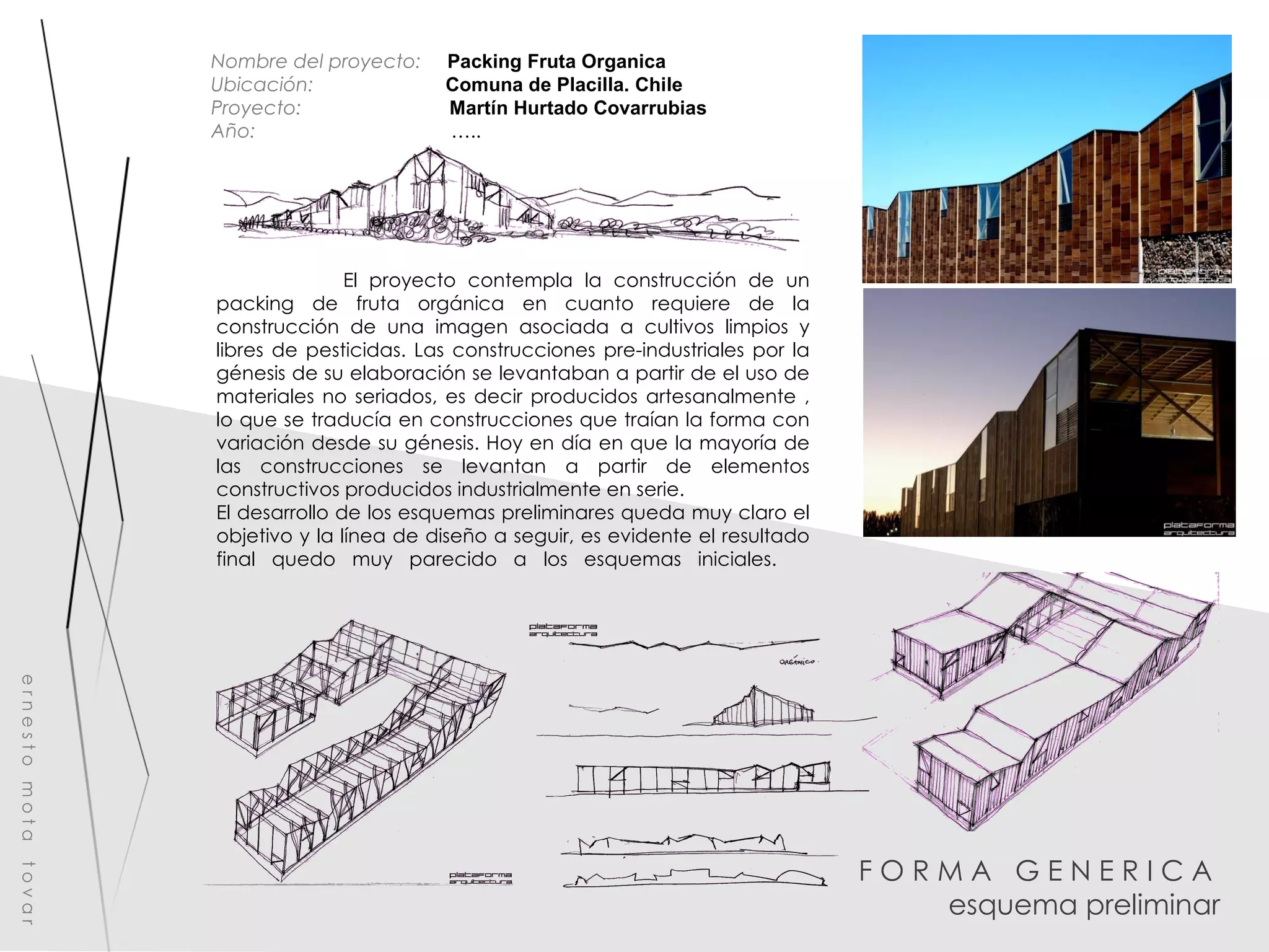 F O R M A  G E N E R I C A  esquema preliminar e r n e s t o  m o t a  t o v a r Nombre del proyecto:   Packing Fruta Organica  Ubicación:  Comuna de Placilla. Chile Proyecto:  Martín Hurtado Covarrubias Año:  ….. El proyecto contempla la construcción de un packing de fruta orgánica en cuanto requiere de la construcción de una imagen asociada a cultivos limpios y libres de pesticidas. Las construcciones pre-industriales por la génesis de su elaboración se levantaban a partir de el uso de materiales no seriados, es decir producidos artesanalmente , lo que se traducía en construcciones que traían la forma con variación desde su génesis. Hoy en día en que la mayoría de las construcciones se levantan a partir de elementos constructivos producidos industrialmente en serie. El desarrollo de los esquemas preliminares queda muy claro el objetivo y la línea de diseño a seguir, es evidente el resultado final quedo muy parecido a los esquemas iniciales.  