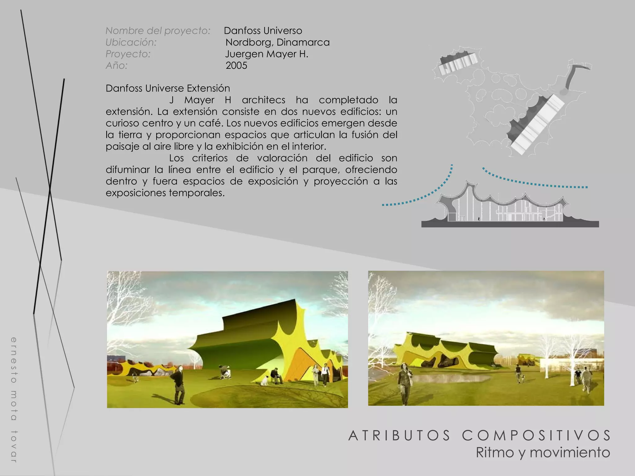 e r n e s t o  m o t a  t o v a r Danfoss Universe Extensión J Mayer H architecs ha completado la extensión. La extensión consiste en dos nuevos edificios: un curioso centro y un café. Los nuevos edificios emergen desde la tierra y proporcionan espacios que articulan la fusión del paisaje al aire libre y la exhibición en el interior.  Los criterios de valoración del edificio son difuminar la línea entre el edificio y el parque, ofreciendo dentro y fuera espacios de exposición y proyección a las exposiciones temporales. Nombre del proyecto:   Danfoss Universo  Ubicación:  Nordborg, Dinamarca  Proyecto:  Juergen Mayer H. Año:  2005 A T R I B U T O S  C O M P O S I T I V O S Ritmo y movimiento 