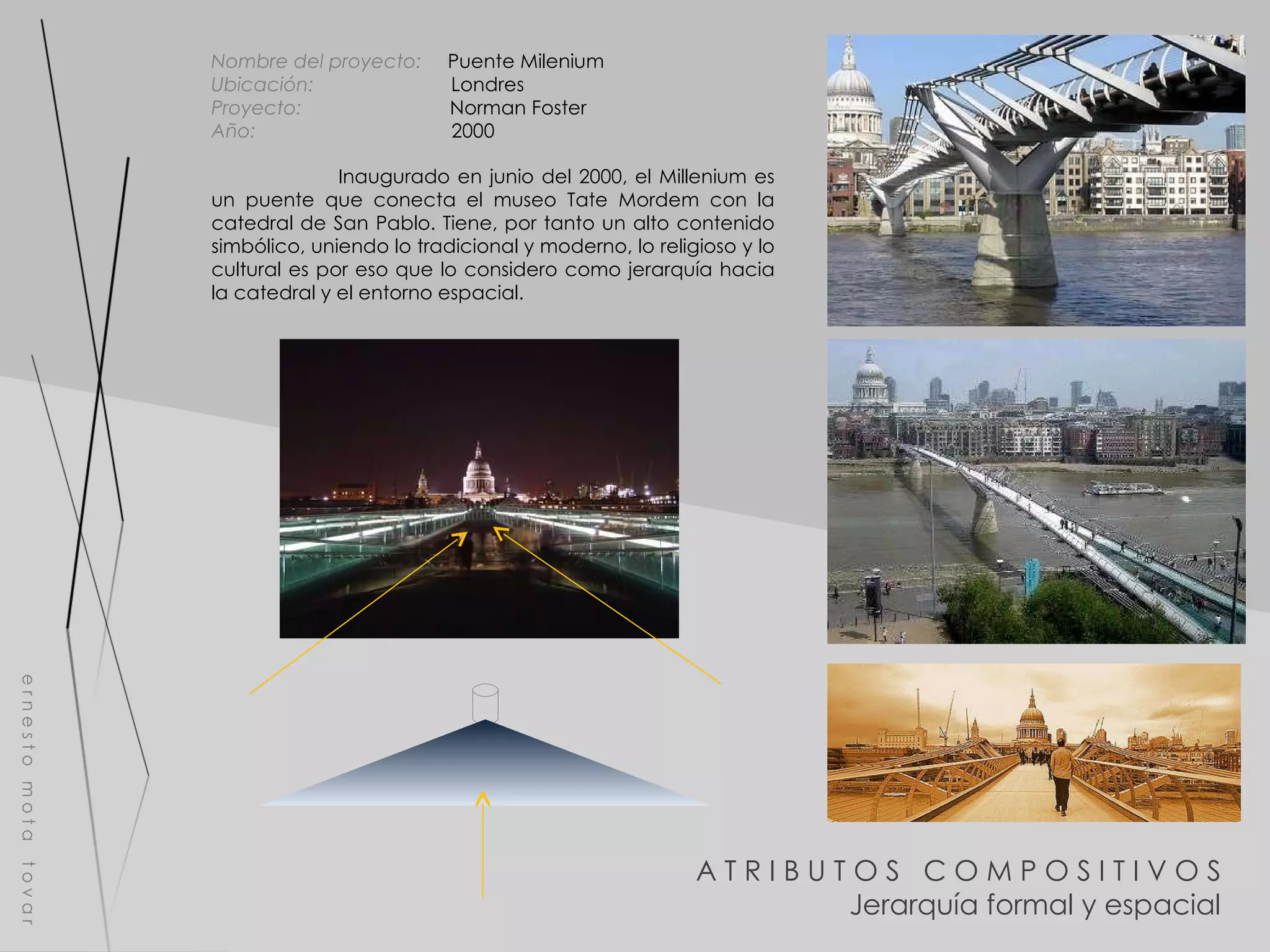 A T R I B U T O S  C O M P O S I T I V O S Jerarquía formal y espacial e r n e s t o  m o t a  t o v a r Nombre del proyecto:   Puente Milenium Ubicación:  Londres Proyecto:  Norman Foster Año:  2000 Inaugurado en junio del 2000, el Millenium es un puente que conecta el museo Tate Mordem con la catedral de San Pablo. Tiene, por tanto un alto contenido simbólico, uniendo lo tradicional y moderno, lo religioso y lo cultural es por eso que lo considero como jerarquía hacia la catedral y el entorno espacial. 