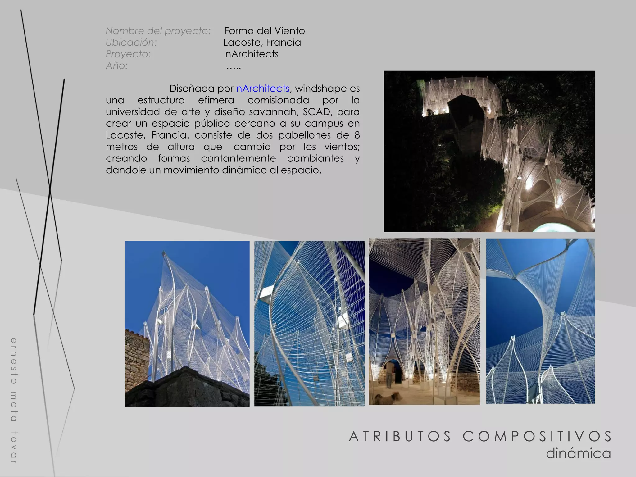 A T R I B U T O S  C O M P O S I T I V O S dinámica e r n e s t o  m o t a  t o v a r Nombre del proyecto:   Forma del Viento Ubicación:  Lacoste, Francia Proyecto:  nArchitects Año:  ….. Diseñada por  nArchitects , windshape es una estructura efímera comisionada por la universidad de arte y diseño savannah, SCAD, para crear un espacio público cercano a su campus en Lacoste, Francia. consiste de dos pabellones de 8 metros de altura que  cambia por los vientos; creando formas contantemente cambiantes y dándole un movimiento dinámico al espacio. 