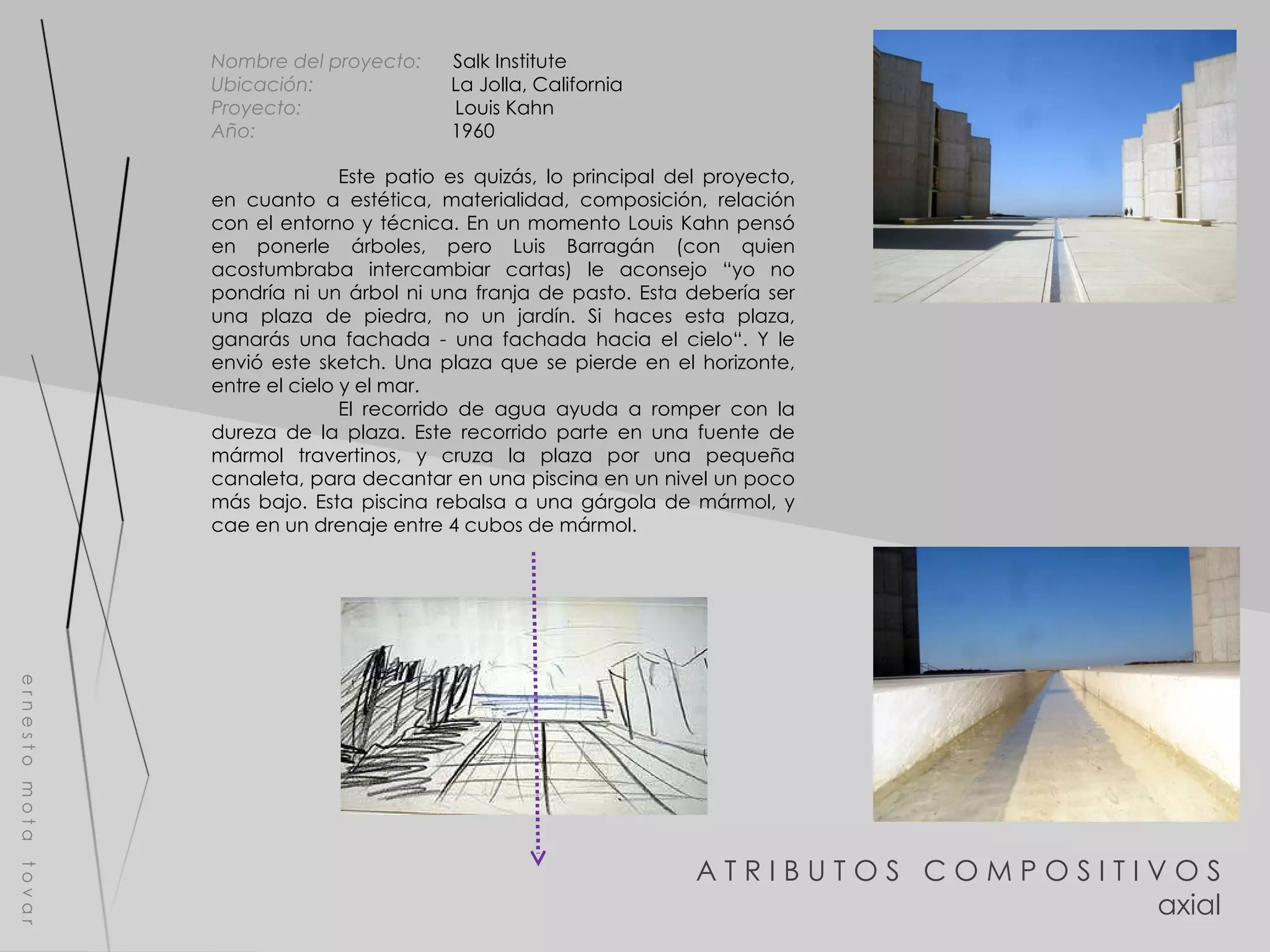 A T R I B U T O S  C O M P O S I T I V O S axial e r n e s t o  m o t a  t o v a r Nombre del proyecto:   Salk Institute  Ubicación:  La Jolla, California  Proyecto:  Louis Kahn Año:  1960 Este patio es quizás, lo principal del proyecto, en cuanto a estética, materialidad, composición, relación con el entorno y técnica. En un momento Louis Kahn pensó en ponerle árboles, pero Luis Barragán (con quien acostumbraba intercambiar cartas) le aconsejo “yo no pondría ni un árbol ni una franja de pasto. Esta debería ser una plaza de piedra, no un jardín. Si haces esta plaza, ganarás una fachada - una fachada hacia el cielo“. Y le envió este sketch. Una plaza que se pierde en el horizonte, entre el cielo y el mar. El recorrido de agua ayuda a romper con la dureza de la plaza. Este recorrido parte en una fuente de mármol travertinos, y cruza la plaza por una pequeña canaleta, para decantar en una piscina en un nivel un poco más bajo. Esta piscina rebalsa a una gárgola de mármol, y cae en un drenaje entre 4 cubos de mármol. 