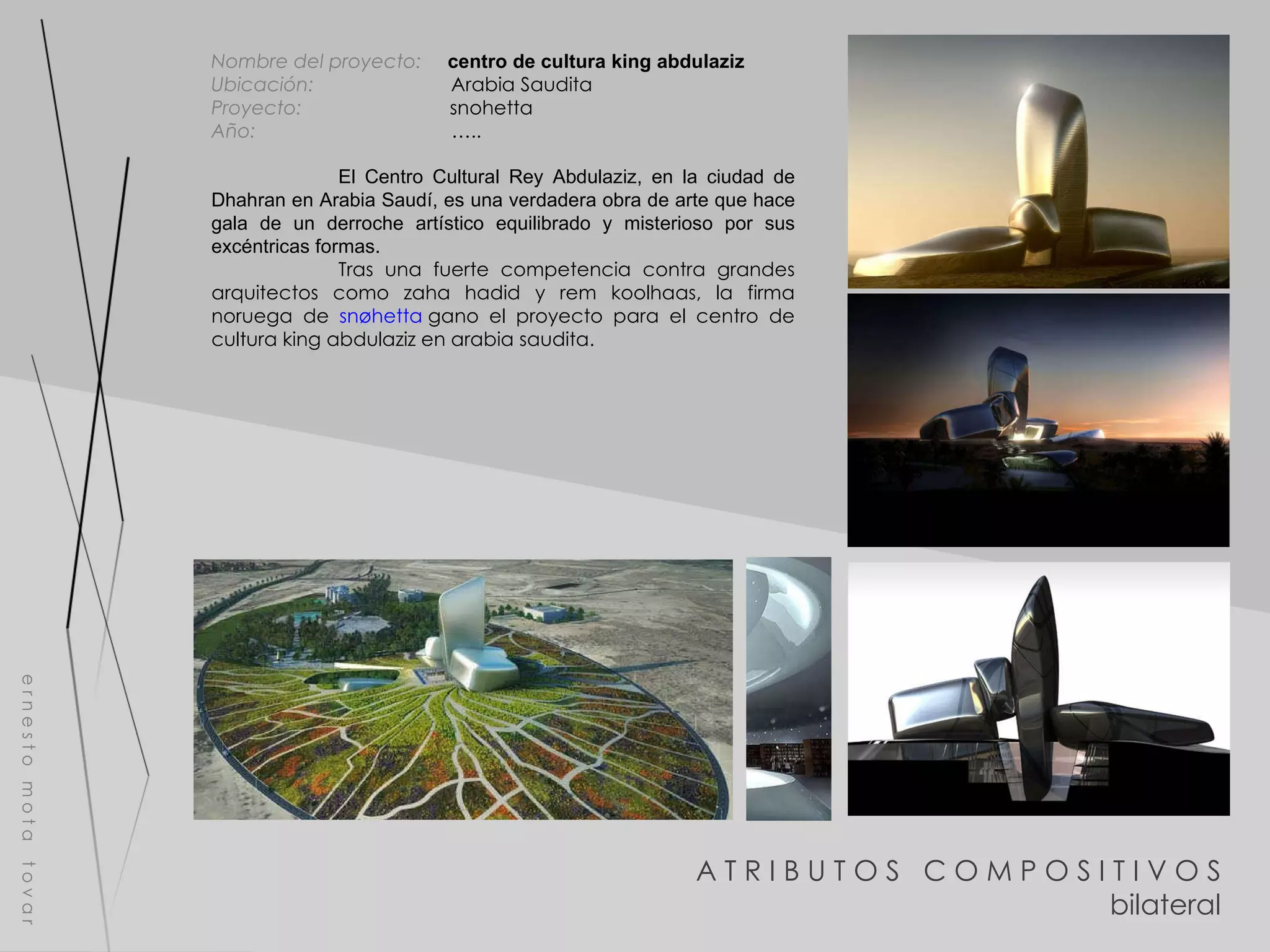 A T R I B U T O S  C O M P O S I T I V O S bilateral e r n e s t o  m o t a  t o v a r Nombre del proyecto:   centro de cultura king abdulaziz Ubicación:  Arabia Saudita Proyecto:  snohetta Año:  ….. El Centro Cultural Rey Abdulaziz, en la ciudad de Dhahran en Arabia Saudí, es una verdadera obra de arte que hace gala de un derroche artístico equilibrado y misterioso por sus excéntricas formas. Tras una fuerte competencia contra grandes arquitectos como zaha hadid y rem koolhaas, la firma noruega de  snøhetta  gano el proyecto para el centro de cultura king abdulaziz en arabia saudita. 