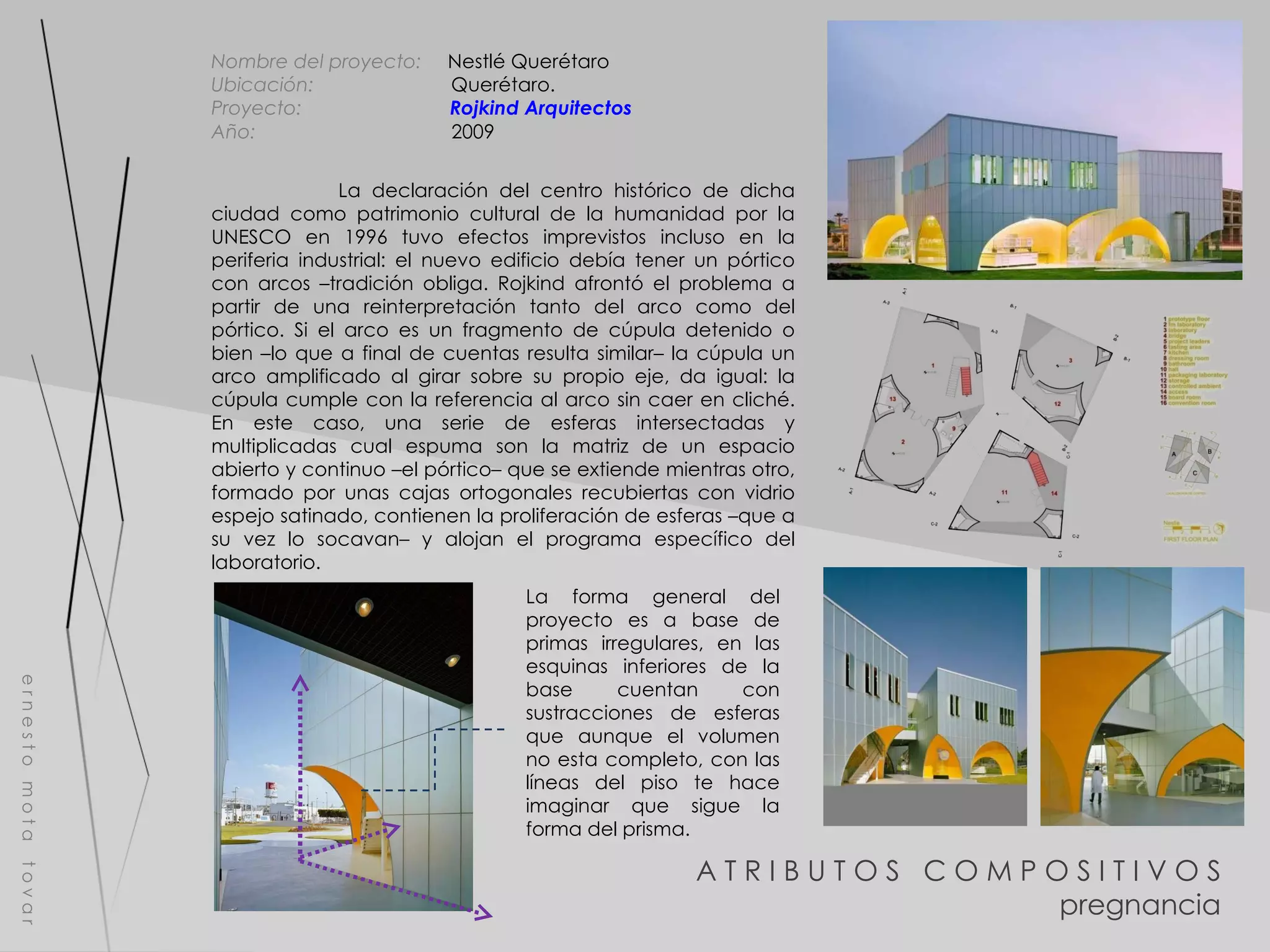 A T R I B U T O S  C O M P O S I T I V O S pregnancia e r n e s t o  m o t a  t o v a r Nombre del proyecto:   Nestlé Querétaro Ubicación:  Querétaro. Proyecto:  Rojkind  Arquitectos Año:  2009 La declaración del centro histórico de dicha ciudad como patrimonio cultural de la humanidad por la UNESCO en 1996 tuvo efectos imprevistos incluso en la periferia industrial: el nuevo edificio debía tener un pórtico con arcos –tradición obliga. Rojkind afrontó el problema a partir de una reinterpretación tanto del arco como del pórtico. Si el arco es un fragmento de cúpula detenido o bien –lo que a final de cuentas resulta similar– la cúpula un arco amplificado al girar sobre su propio eje, da igual: la cúpula cumple con la referencia al arco sin caer en cliché. En este caso, una serie de esferas intersectadas y multiplicadas cual espuma son la matriz de un espacio abierto y continuo –el pórtico– que se extiende mientras otro, formado por unas cajas ortogonales recubiertas con vidrio espejo satinado, contienen la proliferación de esferas –que a su vez lo socavan– y alojan el programa específico del laboratorio. La forma general del proyecto es a base de primas irregulares, en las esquinas inferiores de la base cuentan con sustracciones de esferas que aunque el volumen no esta completo, con las líneas del piso te hace imaginar que sigue la forma del prisma. 