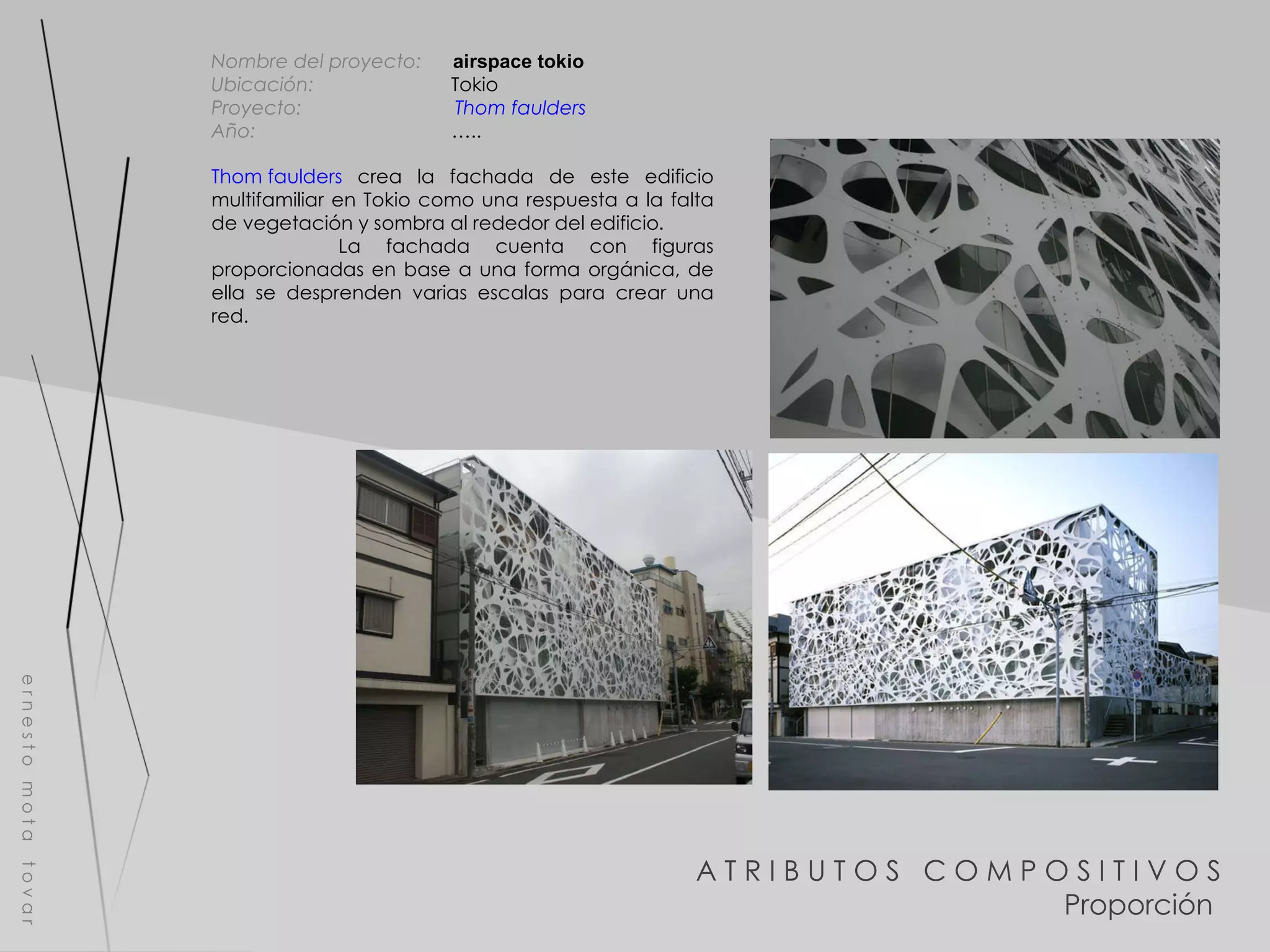 A T R I B U T O S  C O M P O S I T I V O S Proporción  e r n e s t o  m o t a  t o v a r Nombre del proyecto:   airspace tokio Ubicación:  Tokio Proyecto:  Thom  faulders   Año:  ….. Thom faulders  crea la fachada de este edificio multifamiliar en Tokio como una respuesta a la falta de vegetación y sombra al rededor del edificio . La fachada cuenta con figuras proporcionadas en base a una forma orgánica, de ella se desprenden varias escalas para crear una red. 