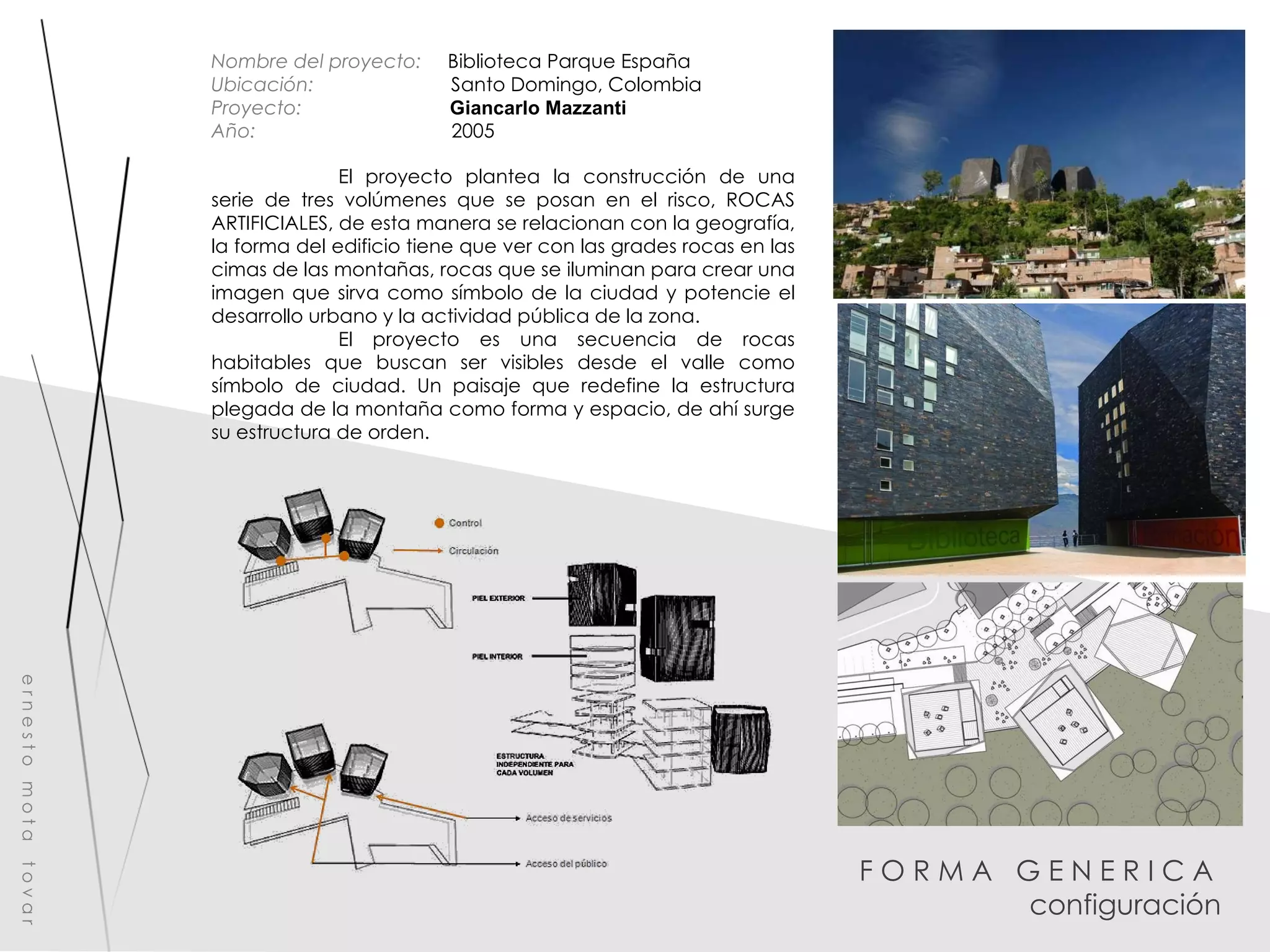F O R M A  G E N E R I C A  configuración e r n e s t o  m o t a  t o v a r Nombre del proyecto:   Biblioteca Parque España Ubicación:  Santo Domingo, Colombia Proyecto:  Giancarlo Mazzanti Año:  2005 El proyecto plantea la construcción de una serie de tres volúmenes que se posan en el risco, ROCAS ARTIFICIALES, de esta manera se relacionan con la geografía, la forma del edificio tiene que ver con las grades rocas en las cimas de las montañas, rocas que se iluminan para crear una imagen que sirva como símbolo de la ciudad y potencie el desarrollo urbano y la actividad pública de la zona. El proyecto es una secuencia de rocas habitables que buscan ser visibles desde el valle como símbolo de ciudad. Un paisaje que redefine la estructura plegada de la montaña como forma y espacio, de ahí surge su estructura de orden. 