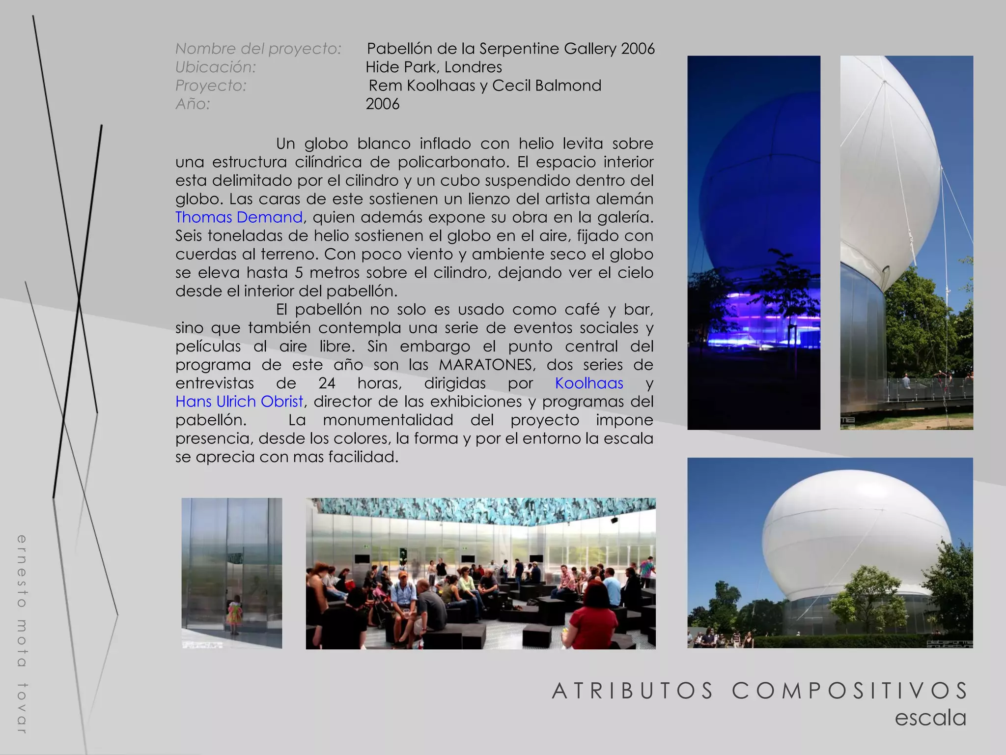 A T R I B U T O S  C O M P O S I T I V O S escala e r n e s t o  m o t a  t o v a r Nombre del proyecto:   Pabellón de la Serpentine Gallery 2006 Ubicación:  Hide Park, Londres Proyecto:  Rem Koolhaas y Cecil Balmond  Año:  2006 Un globo blanco inflado con helio levita sobre una estructura cilíndrica de policarbonato. El espacio interior esta delimitado por el cilindro y un cubo suspendido dentro del globo. Las caras de este sostienen un lienzo del artista alemán  Thomas Demand , quien además expone su obra en la galería. Seis toneladas de helio sostienen el globo en el aire, fijado con cuerdas al terreno. Con poco viento y ambiente seco el globo se eleva hasta 5 metros sobre el cilindro, dejando ver el cielo desde el interior del pabellón. El pabellón no solo es usado como café y bar, sino que también contempla una serie de eventos sociales y películas al aire libre. Sin embargo el punto central del programa de este año son las MARATONES, dos series de entrevistas de 24 horas, dirigidas por  Koolhaas  y  Hans Ulrich Obrist , director de las exhibiciones y programas del pabellón.  La monumentalidad del proyecto impone presencia, desde los colores, la forma y por el entorno la escala se aprecia con mas facilidad. 