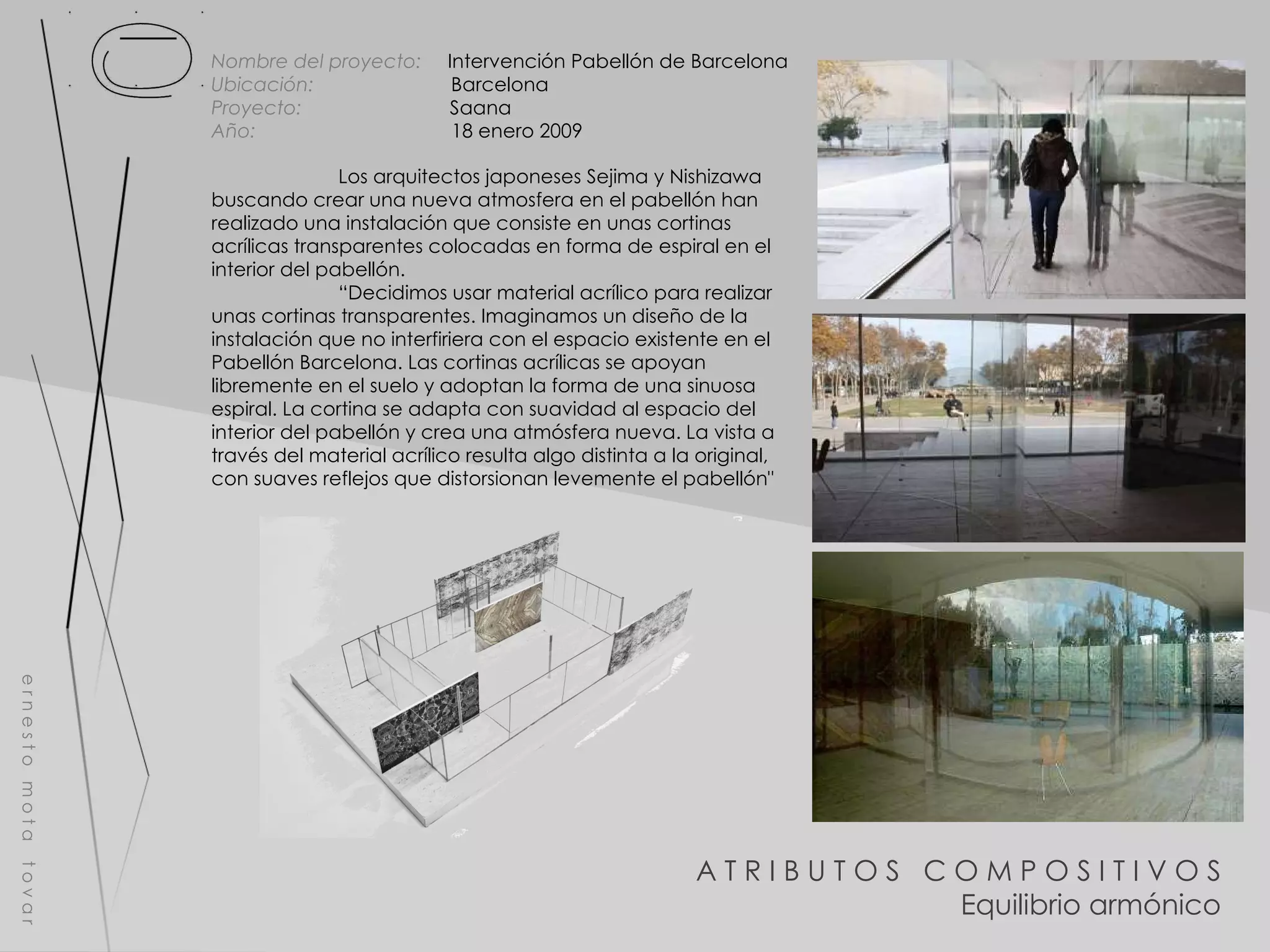 A T R I B U T O S  C O M P O S I T I V O S Equilibrio armónico e r n e s t o  m o t a  t o v a r Nombre del proyecto:   Intervención Pabellón de Barcelona Ubicación:  Barcelona Proyecto:  Saana Año:  18 enero 2009 Los arquitectos japoneses Sejima y Nishizawa buscando crear una nueva atmosfera en el pabellón han realizado una instalación que consiste en unas cortinas acrílicas transparentes colocadas en forma de espiral en el interior del pabellón.  “ Decidimos usar material acrílico para realizar unas cortinas transparentes. Imaginamos un diseño de la instalación que no interfiriera con el espacio existente en el Pabellón Barcelona. Las cortinas acrílicas se apoyan libremente en el suelo y adoptan la forma de una sinuosa espiral. La cortina se adapta con suavidad al espacio del interior del pabellón y crea una atmósfera nueva. La vista a través del material acrílico resulta algo distinta a la original, con suaves reflejos que distorsionan levemente el pabellón" 