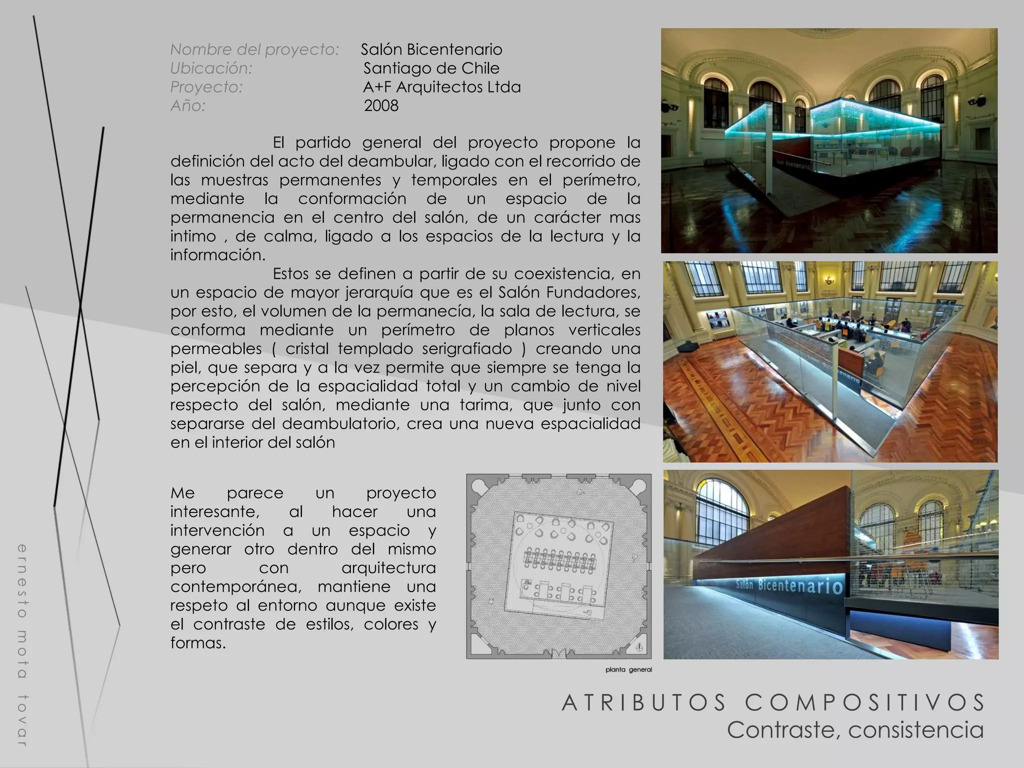 e r n e s t o  m o t a  t o v a r Nombre del proyecto:   Salón Bicentenario Ubicación:  Santiago de Chile Proyecto:  A+F Arquitectos Ltda  Año:  2008 El partido general del proyecto propone la definición del acto del deambular, ligado con el recorrido de las muestras permanentes y temporales en el perímetro, mediante la conformación de un espacio de la permanencia en el centro del salón, de un carácter mas intimo , de calma, ligado a los espacios de la lectura y la información. Estos se definen a partir de su coexistencia, en un espacio de mayor jerarquía que es el Salón Fundadores, por esto, el volumen de la permanecía, la sala de lectura, se conforma mediante un perímetro de planos verticales permeables ( cristal templado serigrafiado ) creando una piel, que separa y a la vez permite que siempre se tenga la percepción de la espacialidad total y un cambio de nivel respecto del salón, mediante una tarima, que junto con separarse del deambulatorio, crea una nueva espacialidad en el interior del salón A T R I B U T O S  C O M P O S I T I V O S Contraste, consistencia Me parece un proyecto interesante, al hacer una intervención a un espacio y generar otro dentro del mismo pero con arquitectura contemporánea, mantiene una respeto al entorno aunque existe el contraste de estilos, colores y formas. 