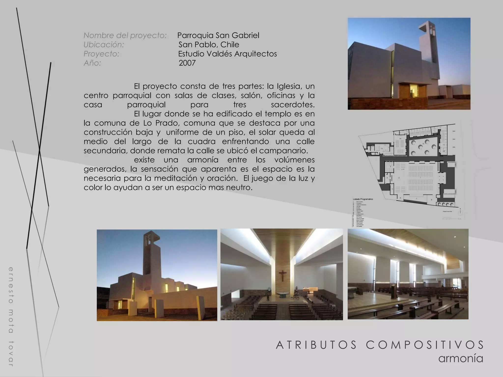 A T R I B U T O S  C O M P O S I T I V O S armonía e r n e s t o  m o t a  t o v a r Nombre del proyecto:   Parroquia San Gabriel Ubicación:  San Pablo, Chile Proyecto:  Estudio Valdés Arquitectos Año:  2007 El proyecto consta de tres partes: la Iglesia, un centro parroquial con salas de clases, salón, oficinas y la casa parroquial para tres sacerdotes. El lugar donde se ha edificado el templo es en la comuna de Lo Prado, comuna que se destaca por una construcción baja y  uniforme de un piso, el solar queda al medio del largo de la cuadra enfrentando una calle secundaria, donde remata la calle se ubicó el campanario. existe una armonía entre los volúmenes generados, la sensación que aparenta es el espacio es la necesaria para la meditación y oración.  El juego de la luz y color lo ayudan a ser un espacio mas neutro. 