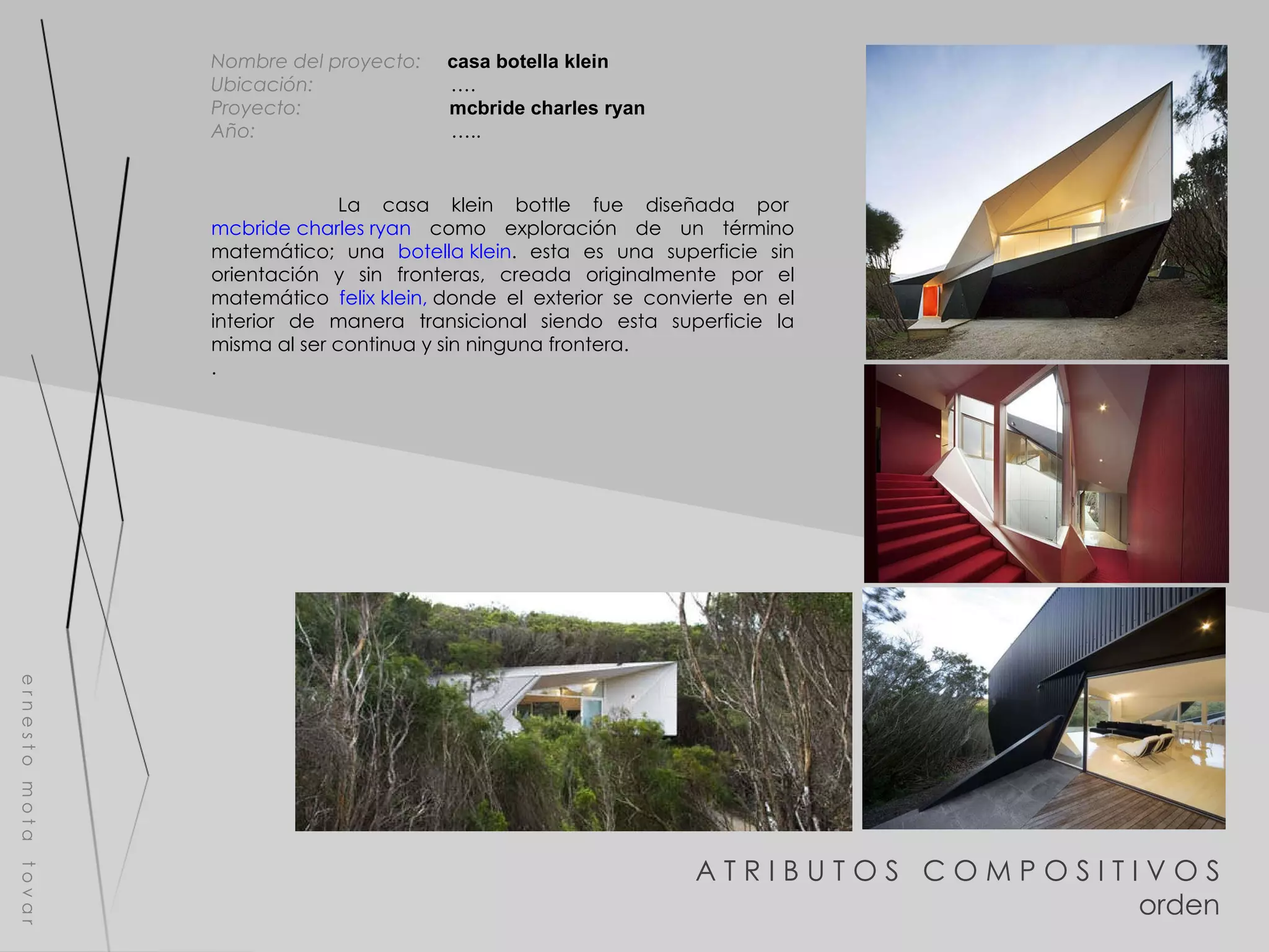 A T R I B U T O S  C O M P O S I T I V O S orden e r n e s t o  m o t a  t o v a r Nombre del proyecto:   casa botella klein Ubicación:  …. Proyecto:  mcbride charles ryan Año:  ….. La casa klein bottle fue diseñada por   mcbride charles ryan  como exploración de un término matemático; una  botella klein . esta es una superficie sin orientación y sin fronteras, creada originalmente por el matemático  felix klein,  donde el exterior se convierte en el interior de manera transicional siendo esta superficie la misma al ser continua y sin ninguna frontera. . 