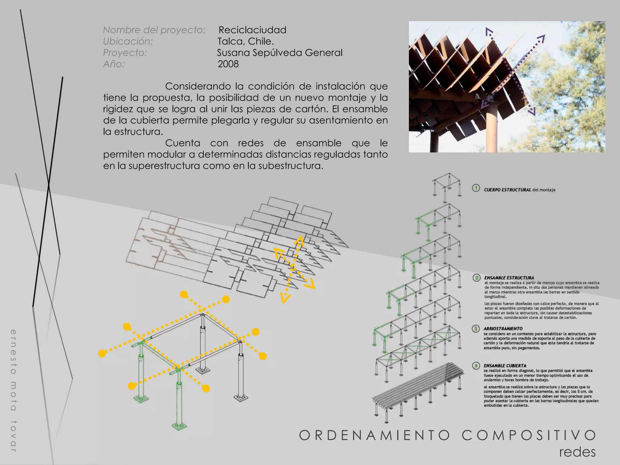 O R D E N A M I E N T O  C O M P O S I T I V O redes e r n e s t o  m o t a  t o v a r Nombre del proyecto:   Reciclaciudad Ubicación:  Talca, Chile. Proyecto:  Susana Sepúlveda General Año:  2008 Considerando la condición de instalación que tiene la propuesta, la posibilidad de un nuevo montaje y la rigidez que se logra al unir las piezas de cartón. El ensamble de la cubierta permite plegarla y regular su asentamiento en la estructura. Cuenta con redes de ensamble que le permiten modular a determinadas distancias reguladas tanto en la superestructura como en la subestructura.  