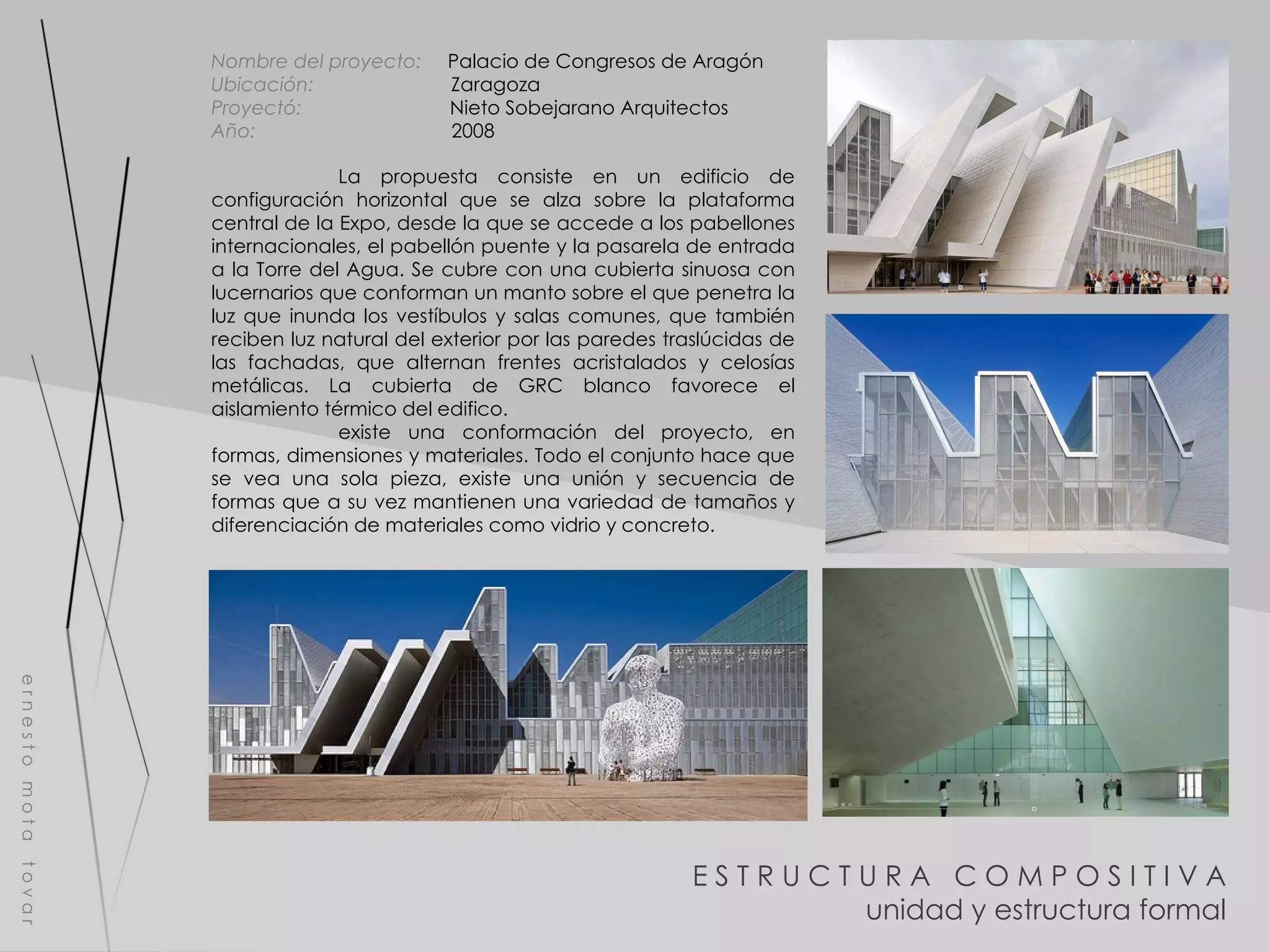 E S T R U C T U R A  C O M P O S I T I V A unidad y estructura formal e r n e s t o  m o t a  t o v a r La propuesta consiste en un edificio de configuración horizontal que se alza sobre la plataforma central de la Expo, desde la que se accede a los pabellones internacionales, el pabellón puente y la pasarela de entrada a la Torre del Agua. Se cubre con una cubierta sinuosa con lucernarios que conforman un manto sobre el que penetra la luz que inunda los vestíbulos y salas comunes, que también reciben luz natural del exterior por las paredes traslúcidas de las fachadas, que alternan frentes acristalados y celosías metálicas. La cubierta de GRC blanco favorece el aislamiento térmico del edifico. existe una conformación del proyecto, en formas, dimensiones y materiales. Todo el conjunto hace que se vea una sola pieza, existe una unión y secuencia de formas que a su vez mantienen una variedad de tamaños y diferenciación de materiales como vidrio y concreto. Nombre del proyecto:   Palacio de Congresos de Aragón  Ubicación:  Zaragoza Proyectó:  Nieto Sobejarano Arquitectos Año:  2008 