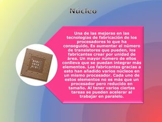 Una de las mejoras en las
tecnologías de fabricación de los
procesadores lo que ha
conseguido, Es aumentar el número
de transistores que pueden, los
fabricantes crear por unidad de
área. Un mayor número de ellos
conlleva que se puedan integrar más
elementos. Los fabricantes gracias a
esto han añadido varios núcleos en
un mismo procesador. Cada uno de
estos elementos no es más que un
procesador pero reducido en
tamaño. Al tener varios ciertas
tareas se pueden acelerar al
trabajar en paralelo.
 