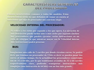 Existen características comunes a todos los modelos. Estas
características serán las que debamos de tomar en cuenta al
seleccionar que tipo de procesador nos conviene elegir.
VELOCIDAD INTERNA DEL PROCESADOR:
Se refiere a los ciclos por segundo a los que opera. La ejecución de
una instrucción puede tardar uno o más ciclos por segundo (incluso
hay procesadores que pueden ejecutar varias instrucciones en un
ciclo de reloj)por lo que mientras mayor sea la Velocidad interna
más instrucciones podrá procesar.
BUS:
Imaginemos una calle de 2 carriles por donde circulan carros. Se podría
decir que tenemos un procesador de 2 bits es decir se pueden pasar dos
carros al mismo tiempo. En la actualidad los procesadores comerciales
son de 32 ó 64 bits, por lo que tendríamos avenidas de 32 o 64 carriles
respectivamente claro, pudiendo transportar instrucciones más
complejas (una instrucción de 64 bits) con un bus más grande.
 