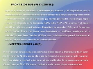 FRONT SIDE BUS (FSB) [INTEL]:
Aquí es a donde se comunica el subsistema de memoria y los dispositivos que se
comunican con el procesador mediante los canales de la tarjeta madre (puente norte)
La velocidad de este Bus es lo que hace que nuestro procesador se comunique rápido
o lento con el puente norte (memoria RAM, video AGP o PCI express) y el puente
sur. (Discos duros, comunicaciones, dispositivos de entrada, USB, etc...) de nuestra
tarjeta madre. Este es un factor muy importante a considerar puesto que si la
velocidad de este Front SideBus (FSB)es poca, la información pasará lentamente al
interior del procesador creando un cuello de botella.
Es sin embargo la tecnología que aprovecha mucho mejor la transmisión de los datos
por dos buses de 32 bits, uno de ida y uno de regreso. Lo interesante de esto es que los
datos que viajan a través de estos buses vienen codificados de tal manera que permite
obtener entre un 20 y 25% mayor rendimiento sobre estas vías de comunicación.
HYPERTRANSPORT (AMD):
 