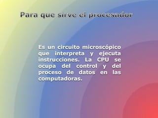 Es un circuito microscópico
que interpreta y ejecuta
instrucciones. La CPU se
ocupa del control y del
proceso de datos en las
computadoras.
 