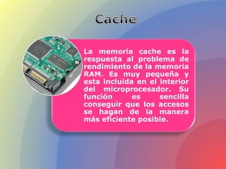 La memoria cache es la
respuesta al problema de
rendimiento de la memoria
RAM. Es muy pequeña y
esta incluida en el interior
del microprocesador. Su
función es sencilla
conseguir que los accesos
se hagan de la manera
más eficiente posible.
 