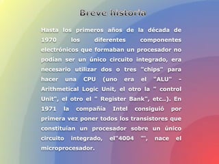 Hasta los primeros años de la década de
1970 los diferentes componentes
electrónicos que formaban un procesador no
podían ser un único circuito integrado, era
necesario utilizar dos o tres "chips" para
hacer una CPU (uno era el "ALU" -
Arithmetical Logic Unit, el otro la " control
Unit", el otro el " Register Bank", etc..). En
1971 la compañía Intel consiguió por
primera vez poner todos los transistores que
constituían un procesador sobre un único
circuito integrado, el"4004 "', nace el
microprocesador.
 