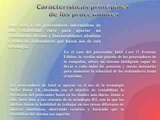 Intel dota a sus procesadores informáticos de
una estabilidad clave para aportar un
rendimiento elevado y funcionalidades añadidas
a todos los ordenadores que hacen uso de esta
tecnología.
En el caso del procesador Intel Core i7 Extreme
Edition, la versión más potente de los procesadores de
la compañía, ofrece un sistema inteligente capaz de
llevar a cabo todos los procesos y tareas necesarias
para aumentar la velocidad de los ordenadores hasta
el máximo.
Los procesadores de Intel se apoyan en el uso de la tecnología
Turbo Boost 2.0, diseñada con el objetivo de rentabilizar la
frecuencia del procesador hasta en los límites más duros. Junto a
esto, Intel dota a sus sistemas de la tecnología HT, con la que los
núcleos tienen la habilidad de trabajar en dos tareas diferentes de
manera simultánea, ahorrando recursos y haciendo que la
estabilidad del sistema sea superior.
 