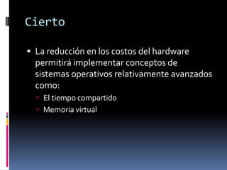 CiertoLa reducción en los costos del hardware permitirá implementar conceptos de sistemas operativos relativamente avanzados  como:El tiempo compartidoMemoria virtual