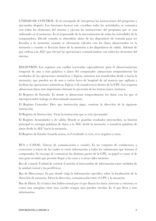 UNIDAD DE CONTROL: Es la encargada de interpretar las instrucciones del programa y 
ejecutarlas después. Las funciones basicas son: coordina todas las actividades, se comunica 
con todos los elementos del sistema y ejecuta las instrucciones del programa que se esta 
utilizando en el momento. Es el responsable de la sincronización de todas las actividades de la 
computadora. Decide cuando se obtendrán datos de los dispositivos de entrada para ser 
llevados a la memoria, cuando se efectuarán cálculos con los datos almacenados en la 
memoria y cuando se llevarán datos de la memoria a los dispositivos de salida. Además de 
que ordena a la ALU que efectué las operaciones, comunicándose con todos los elementos del 
sistema. 
! 
REGISTROS: Los registros son casillas reservadas especialmente para el almacenamiento 
temporal de una o más palabras o datos del computador (almacenan temporalmente los 
resultados de las operaciones aritméticas y lógicas, mientras son transferidos desde o hacia la 
memoria), que pueden ser de uno o varios bytes de longitud de tal manera que agilizan y 
facilitan las operaciones aritméticas, lógicas o de transferencia dentro de la CPU. Los registros 
almacenan datos más importantes durante la ejecución de las instrucciones, incluyen: 
El Registro de Entrada: Es donde se almacenan temporalmente los datos con los que el 
microprocsador trabaja en determinado momento. 
El Registro Contador: Dice que instrucción sigue, contiene la dirección de la siguiente 
instrucción. 
El Registro de Instrucción: Tiene la instrucción que se está ejecutando. 
El Registro Acumulador o de salida: Donde se guardan resultados intermedios, su función 
principal es entregar palabras de datos a la ALU desde la memoria, o transferir palabras de 
datos desde la ALU hacia la memoria. 
El Registro de Estado: Guarda avisos, si el resultado es cero, si es negativo y otros. 
! 
BUS o CANAL: (Líneas de comunicación o canales) Es un conjunto de conductores y 
conectores a través de las cuales se envía información a todos los subsistemas que forman el 
computador. Se encarga de comunicar las distintas partes de la CPU, su papel es como el de 
una gran avenida que permite llegar a las casas y a otras calles menores. 
Bus de control: Unidad de control. Controla el intercambio de información entre módulos de 
la unidad central y los periféricos. 
Bus de Direcciones: Es por donde viaja la información especifica sobre la localización de la 
dirección de memoria. Lleva la dirección, comunicación entre el CPU y la memoria. 
Bus de Datos: Es el único bus bidireccional por el que fluyen los datos (internos y externos) es 
como una autopista entre mas carriles tengan mas pueden circular. Es el que lleva y trae 
información. 
INFORMATICA MEDICA#3 
 