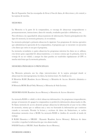 Bus de Expansión: Son las encargadas de llevar el bus de datos, de direcciones y de control, a 
las tarjetas de interfaz. 
! 
MEMORIA 
! 
La Memoria es la parte de la computadora, se encarga de almacenar temporalmente o 
permanentemente, instrucciones, datos de entrada, resultados parciales o definitivos, etc. 
Nos referimos a la capacidad de almacenamiento de información. Existen principalmente dos 
tipos de memoria, la memoria primaria y la secundaria. 
La memoria principal o primaria almacena lo siguiente: Los programas de sistema operativo 
que administran la operación de la computadora, el programa que se encuentre en ejecución 
y los datos que estén en uso por el programa. 
La memoria secundaria es quien almacena los programas mientras los datos no se utilizan, 
esta tienen gran capacidad de almacenamiento, y es menos costosa que la primaria, tiene la 
ventaja de no ser volátil, y aunque los dato pueden ser trasferidos rápidamente al CPU es 
mucho más lenta que la memoria primaria. 
! 
MEMORIA PRIMARIAS O PRINCIPALES 
! 
La Memoria primaria son los chips (microcircuitos) de la tarjeta principal donde se 
almacenan los microprogramas, los datos, las instrucciones. Se clasifican en: 
Þ Memória RAM (Random Access Memory) o Memória de Acceso Aleatório (dinámica o 
estática) 
Þ Memoria ROM (Read Only Memory) o Memoria de Solo Lectura. 
! 
MEMORIA RAM (Random Access Memory) o Memória de Acceso Aleatório: 
! 
La memoria RAM es volátil, es decir almacena información y los programas temporalmente, 
porque al momento de apagar la computadora se perderá la información almacenada en ella. 
Se llama memoria de acceso aleatorio porque almacena la información al azar en las celdas 
de memoria, misma que se utilizan una y otra vez borrando la información que contienen 
cuando es necesario. Permite la lectura y escritura de datos sin limitaciones, se suelen 
denominar memoria vivas o RAM. La memoria RAM se clasifica de acuerdo al modo de 
trabajo: 
Þ RAM Dinamica o DRAM ( Dynamic Random Access Memory). Refresco de datos 
(recordar o regrabar la información que esta alamcenada) 
Þ RAM Estatica o SRAM ( Static Random Access Memory). 
INFORMATICA MEDICA#4 
 