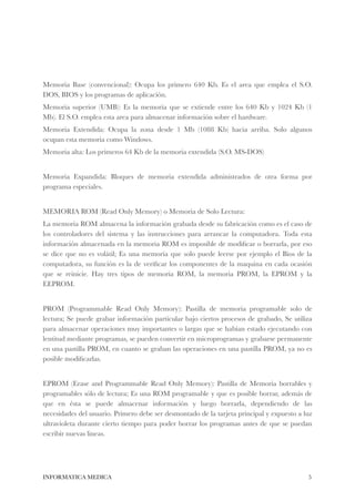 !!! 
Memoria Base (convencional): Ocupa los primero 640 Kb. Es el area que emplea el S.O. 
DOS, BIOS y los programas de aplicación. 
Memoria superior (UMB): Es la memoria que se extiende entre los 640 Kb y 1024 Kb (1 
Mb). El S.O. emplea esta area para almacenar información sobre el hardware. 
Memoria Extendida: Ocupa la zona desde 1 Mb (1088 Kb) hacia arriba. Solo algunos 
ocupan esta memoria como Windows. 
Memoria alta: Los primeros 64 Kb de la memoria extendida (S.O. MS-DOS) 
! 
Memoria Expandida: Bloques de memoria extendida administrados de otra forma por 
programa especiales. 
! 
MEMORIA ROM (Read Only Memory) o Memoria de Solo Lectura: 
La memoria ROM almacena la información grabada desde su fabricación como es el caso de 
los controladores del sistema y las instrucciones para arrancar la computadora. Toda esta 
información almacenada en la memoria ROM es imposible de modificar o borrarla, por eso 
se dice que no es volátil; Es una memoria que solo puede leerse por ejemplo el Bios de la 
computadora, su función es la de verificar los componentes de la maquina en cada ocasión 
que se reinicie. Hay tres tipos de memoria ROM, la memoria PROM, la EPROM y la 
EEPROM. 
! 
PROM (Programmable Read Only Memory): Pastilla de memoria programable solo de 
lectura; Se puede grabar información particular bajo ciertos procesos de grabado, Se utiliza 
para almacenar operaciones muy importantes o largas que se habían estado ejecutando con 
lentitud mediante programas, se pueden convertir en microprogramas y grabarse permanente 
en una pastilla PROM, en cuanto se graban las operaciones en una pastilla PROM, ya no es 
posible modificarlas. 
! 
EPROM (Erase and Programmable Read Only Memory): Pastilla de Memoria borrables y 
programables sólo de lectura; Es una ROM programable y que es posible borrar, además de 
que en ésta se puede almacenar información y luego borrarla, dependiendo de las 
necesidades del usuario. Primero debe ser desmontado de la tarjeta principal y expuesto a luz 
ultravioleta durante cierto tiempo para poder borrar los programas antes de que se puedan 
escribir nuevas lineas. 
INFORMATICA MEDICA#5 
 