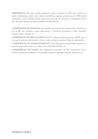 PERIFÉRICOS: Son todos aquellos dispositivos que se conectan a la PC, para obtener un 
mayor rendimiento, existen varios tipos de periféricos, algunos permiten que la CPU pueda 
comunicarse con el mundo exterior, otros sirven para que los usuarios se comuniquen con la 
PC, otros para guardar grandes cantidades de información. 
! 
q PERIFÉRICOS DE ENTRADA: Son aquellos que proveen una manera para comunicarse 
con la PC, nos permiten cargar información e introducir programas y datos. Ejemplo: 
teclado, mouse, scanner, etc. 
q PERIFÉRICOS DE PROCESAMIENTO: Está compuesto únicamente por el CPU, que se 
encarga de procesar instrucciones y llevar a cabo cálculos y manejar el flujo de información. 
q PERIFÉRICOS DE ALMACENAMIENTO: Estos dispositivos nos permiten mantener y 
guardar información como son el disco duro, CD, Disco flexible, etc. 
q PERIFÉRICOS DE SALIDA: Este dispositivo le permite a la PC, comunicarse con el 
usuario, muestra los resultados en la pantalla o impresos. Ejemplo, monitor, impresora, etc. 
INFORMATICA MEDICA#7 
