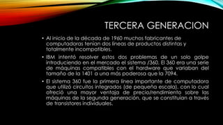 TERCERA GENERACION
• Al inicio de la década de 1960 muchos fabricantes de
computadoras tenían dos líneas de productos distintas y
totalmente incompatibles.
• IBM intentó resolver estos dos problemas de un solo golpe
introduciendo en el mercado el sistema /360. El 360 era una serie
de máquinas compatibles con el hardware que variaban del
tamaño de la 1401 a una más poderosa que la 7094.
• El sistema 360 fue la primera línea importante de computadora
que utilizó circuitos integrados (de pequeña escala), con lo cual
ofreció una mayor ventaja de precio/rendimiento sobre las
máquinas de la segunda generación, que se constituían a través
de transistores individuales.
 