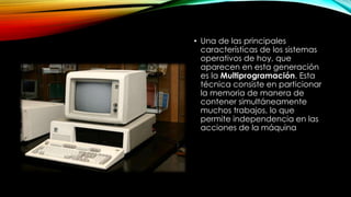 • Una de las principales
características de los sistemas
operativos de hoy, que
aparecen en esta generación
es la Multiprogramación. Esta
técnica consiste en particionar
la memoria de manera de
contener simultáneamente
muchos trabajos, lo que
permite independencia en las
acciones de la máquina
 