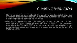 CUARTA GENERACION
• Con la creación de los circuitos LSI (integración a grande escala), chips que
contienen miles de transistores en un centímetro cuadrado de silicón, la era
de la computadora personal vio sus inicios.
• Dos sistema operativos han dominado la escena de la computadora
personal: MS-DOS escrito por Microsoft INC. Para la IBM PC y otras máquinas
que utilizan la CPU INTEL 8088 y sus sucesores y UNIX, que domina en las
computadoras personales mayores que hacen uso de la familia de CPU
Motorola 68000.
 