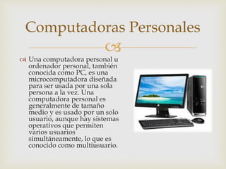 
 Una computadora personal u
ordenador personal, también
conocida como PC, es una
microcomputadora diseñada
para ser usada por una sola
persona a la vez. Una
computadora personal es
generalmente de tamaño
medio y es usado por un solo
usuario, aunque hay sistemas
operativos que permiten
varios usuarios
simultáneamente, lo que es
conocido como multiusuario.
Computadoras Personales
 