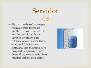 
 Es un tipo de software que
realiza ciertas tareas en
nombre de los usuarios. El
término servidor ahora
también se utiliza para
referirse al ordenador físico
en el cual funciona ese
software, una máquina cuyo
propósito es proveer datos
de modo que otras máquinas
puedan utilizar esos datos.
Servidor
 