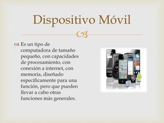 
 Es un tipo de
computadora de tamaño
pequeño, con capacidades
de procesamiento, con
conexión a internet, con
memoria, diseñado
específicamente para una
función, pero que pueden
llevar a cabo otras
funciones más generales.
Dispositivo Móvil
 