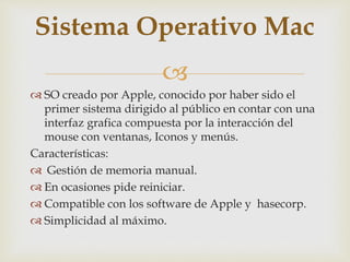 
 SO creado por Apple, conocido por haber sido el
primer sistema dirigido al público en contar con una
interfaz grafica compuesta por la interacción del
mouse con ventanas, Iconos y menús.
Características:
 Gestión de memoria manual.
 En ocasiones pide reiniciar.
 Compatible con los software de Apple y hasecorp.
 Simplicidad al máximo.
Sistema Operativo Mac
 