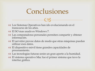 
 Los Sistemas Operativos han ido evolucionando en el
transcurso de los años.
 El SO mas usado es Windows 7.
 Las computadoras personales permiten compartir y obtener
información.
 El servidor provee datos de modo que otras máquinas puedan
utilizar esos datos.
 El dispositivo móvil tiene grandes capacidades de
procesamiento.
 Las tecnologías futuras serán un gran aporte a la humidad.
 El sistema operativo Mac fue el primer sistema que tuvo la
interfaz gráfica.
Conclusiones
 