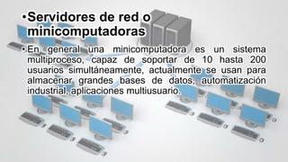 •Servidores de red o
minicomputadoras
• En general una minicomputadora es un sistema
multiproceso, capaz de soportar de 10 hasta 200
usuarios simultáneamente, actualmente se usan para
almacenar grandes bases de datos, automatización
industrial, aplicaciones multiusuario.
 