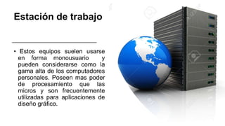 Estación de trabajo
• Estos equipos suelen usarse
en forma monousuario y
pueden considerarse como la
gama alta de los computadores
personales. Poseen mas poder
de procesamiento que las
micros y son frecuentemente
utilizadas para aplicaciones de
diseño gráfico.
 