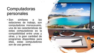 Computadoras
personales
• Son similares a las
estaciones de trabajo, son
computadoras monousuario,
una de las características de
estas computadoras es la
compatibilidad entre unas y
otras, y la gran cantidad de
programas disponibles para
ellas, estas computadoras
son de uso general.
 